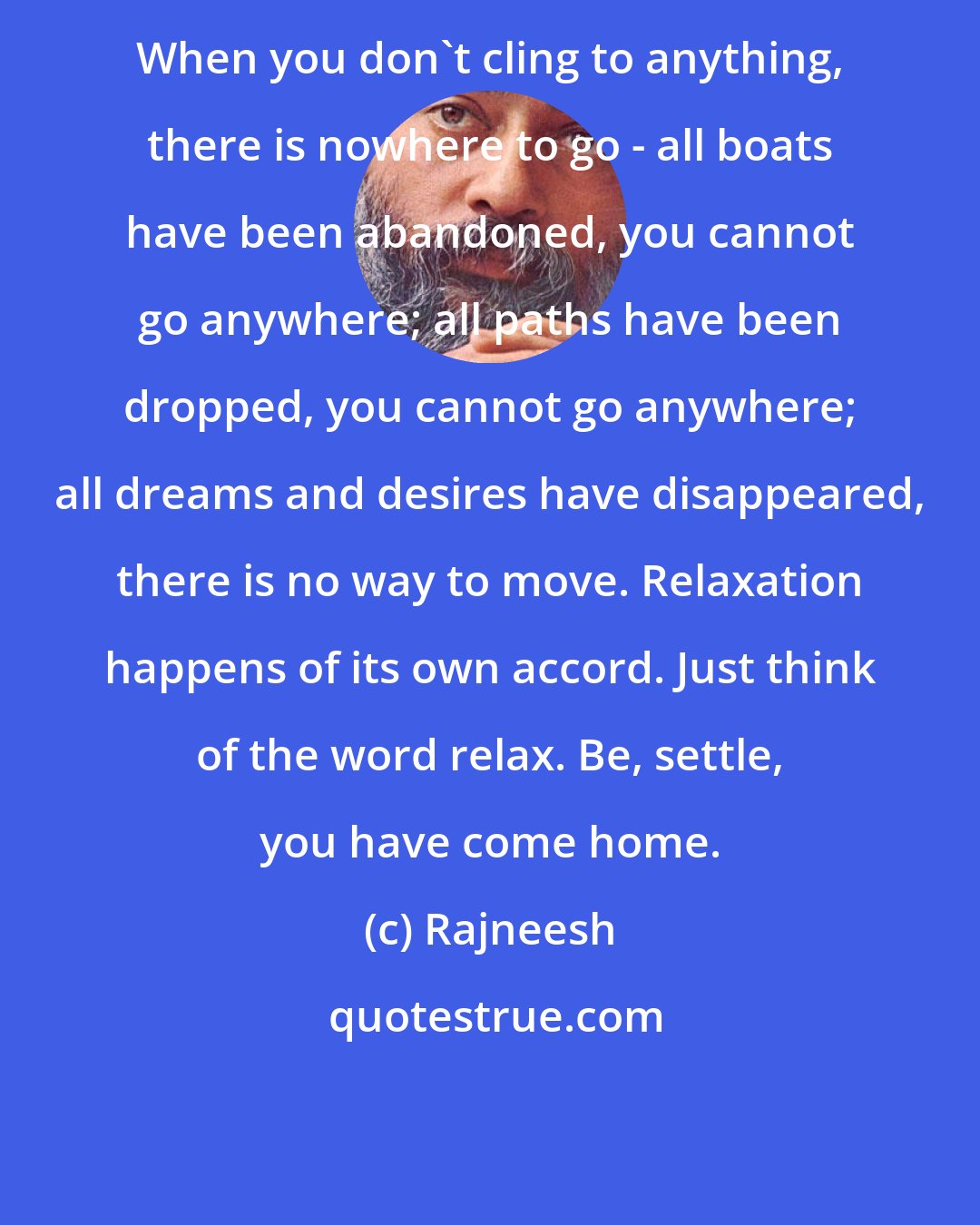 Rajneesh: When you don't cling to anything, there is nowhere to go - all boats have been abandoned, you cannot go anywhere; all paths have been dropped, you cannot go anywhere; all dreams and desires have disappeared, there is no way to move. Relaxation happens of its own accord. Just think of the word relax. Be, settle, you have come home.