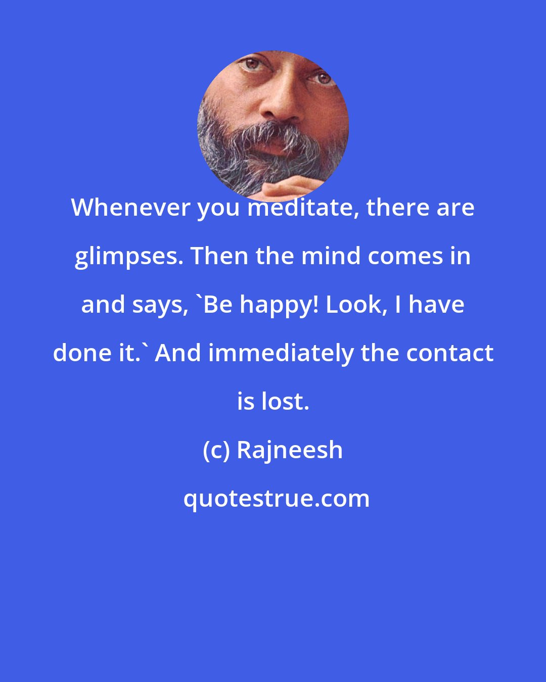 Rajneesh: Whenever you meditate, there are glimpses. Then the mind comes in and says, 'Be happy! Look, I have done it.' And immediately the contact is lost.