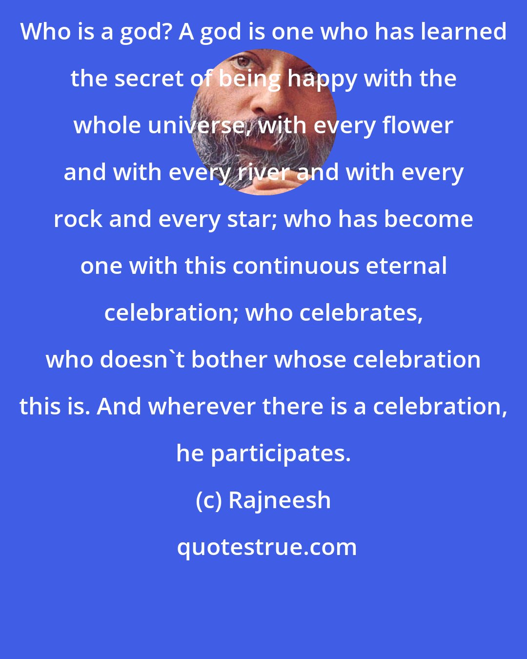 Rajneesh: Who is a god? A god is one who has learned the secret of being happy with the whole universe, with every flower and with every river and with every rock and every star; who has become one with this continuous eternal celebration; who celebrates, who doesn't bother whose celebration this is. And wherever there is a celebration, he participates.