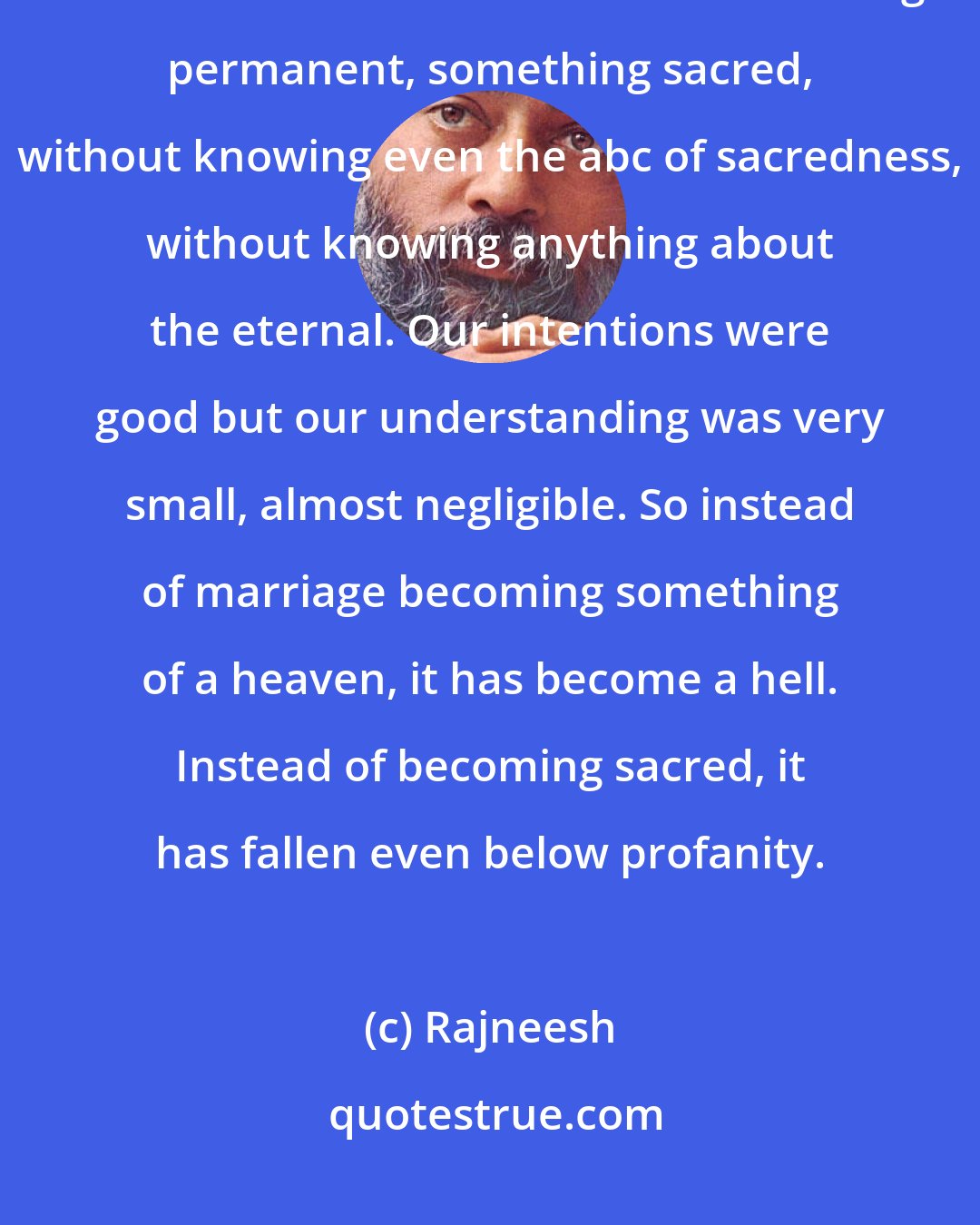 Rajneesh: Why has marriage failed? In the first place, we raised it to unnatural standards. We tried to make it something permanent, something sacred, without knowing even the abc of sacredness, without knowing anything about the eternal. Our intentions were good but our understanding was very small, almost negligible. So instead of marriage becoming something of a heaven, it has become a hell. Instead of becoming sacred, it has fallen even below profanity.