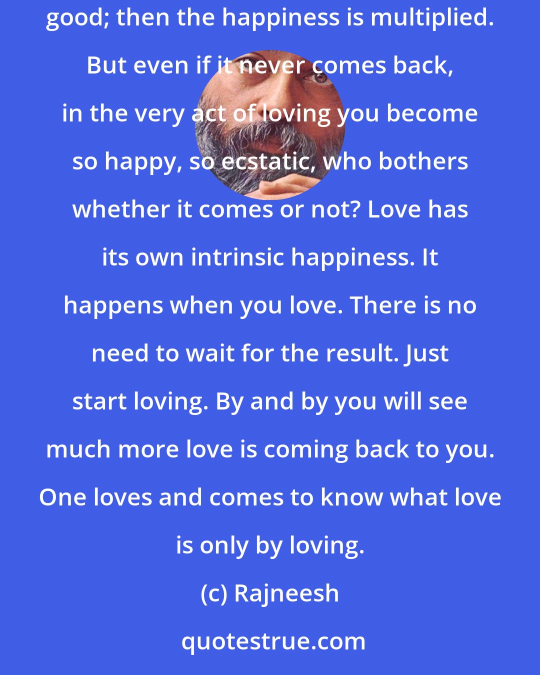 Rajneesh: You simply pour, it will come. And if it is not coming, nothing to be worried about - because a lover knows that to love is to be happy. If it comes, good; then the happiness is multiplied. But even if it never comes back, in the very act of loving you become so happy, so ecstatic, who bothers whether it comes or not? Love has its own intrinsic happiness. It happens when you love. There is no need to wait for the result. Just start loving. By and by you will see much more love is coming back to you. One loves and comes to know what love is only by loving.