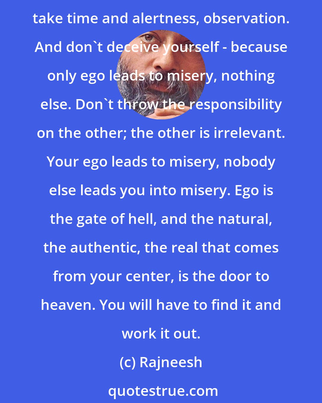 Rajneesh: Always make a note of what you are doing and where it leads. By and by, you will become aware of that which is ego and that which is nature; which is real and which is false. It will take time and alertness, observation. And don't deceive yourself - because only ego leads to misery, nothing else. Don't throw the responsibility on the other; the other is irrelevant. Your ego leads to misery, nobody else leads you into misery. Ego is the gate of hell, and the natural, the authentic, the real that comes from your center, is the door to heaven. You will have to find it and work it out.