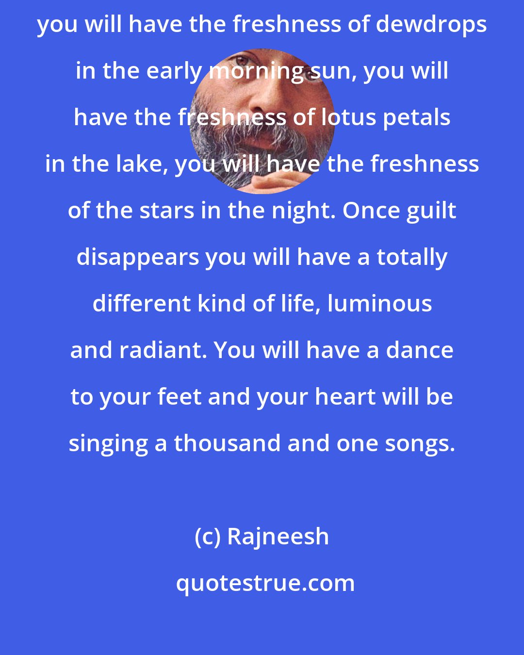 Rajneesh: Drop guilt! - because to be guilty is to live in hell. Not being guilty, you will have the freshness of dewdrops in the early morning sun, you will have the freshness of lotus petals in the lake, you will have the freshness of the stars in the night. Once guilt disappears you will have a totally different kind of life, luminous and radiant. You will have a dance to your feet and your heart will be singing a thousand and one songs.