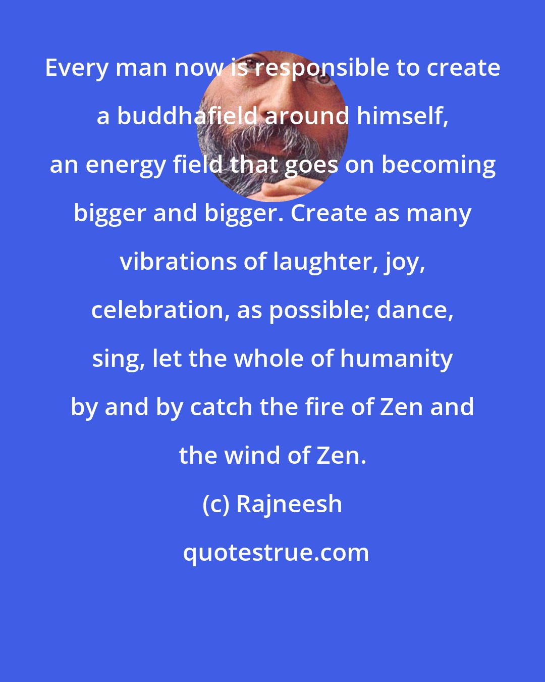 Rajneesh: Every man now is responsible to create a buddhafield around himself, an energy field that goes on becoming bigger and bigger. Create as many vibrations of laughter, joy, celebration, as possible; dance, sing, let the whole of humanity by and by catch the fire of Zen and the wind of Zen.