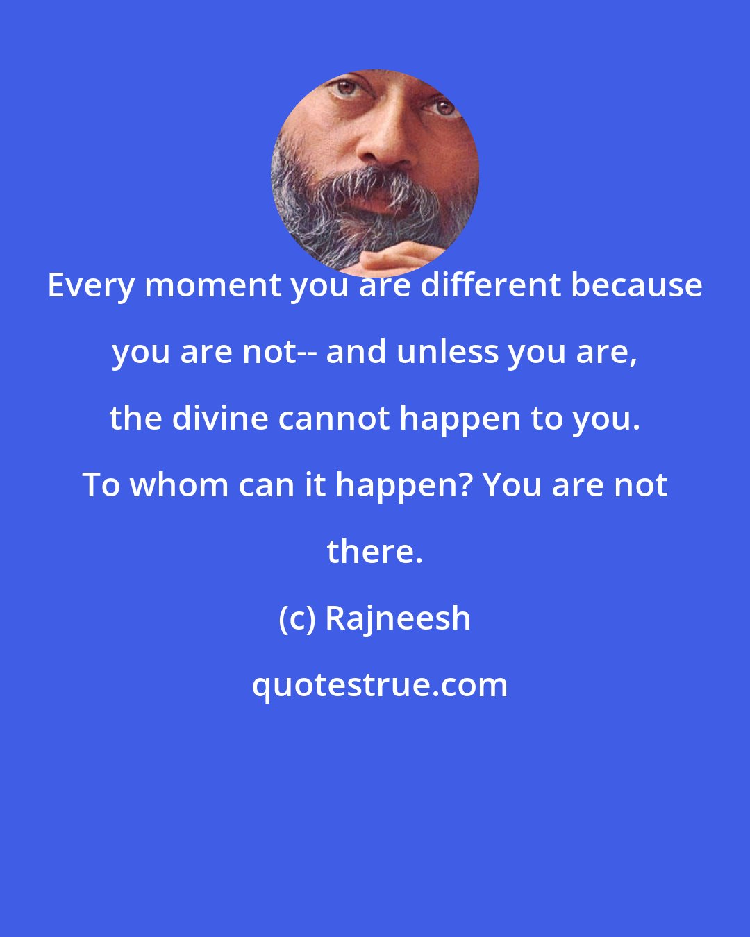 Rajneesh: Every moment you are different because you are not-- and unless you are, the divine cannot happen to you. To whom can it happen? You are not there.