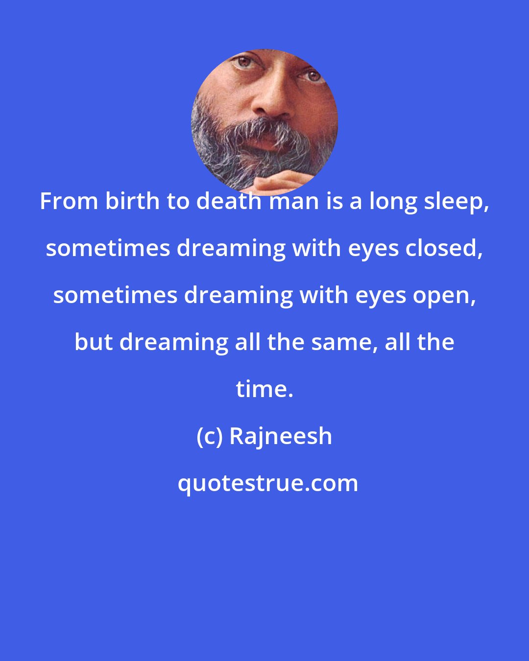 Rajneesh: From birth to death man is a long sleep, sometimes dreaming with eyes closed, sometimes dreaming with eyes open, but dreaming all the same, all the time.