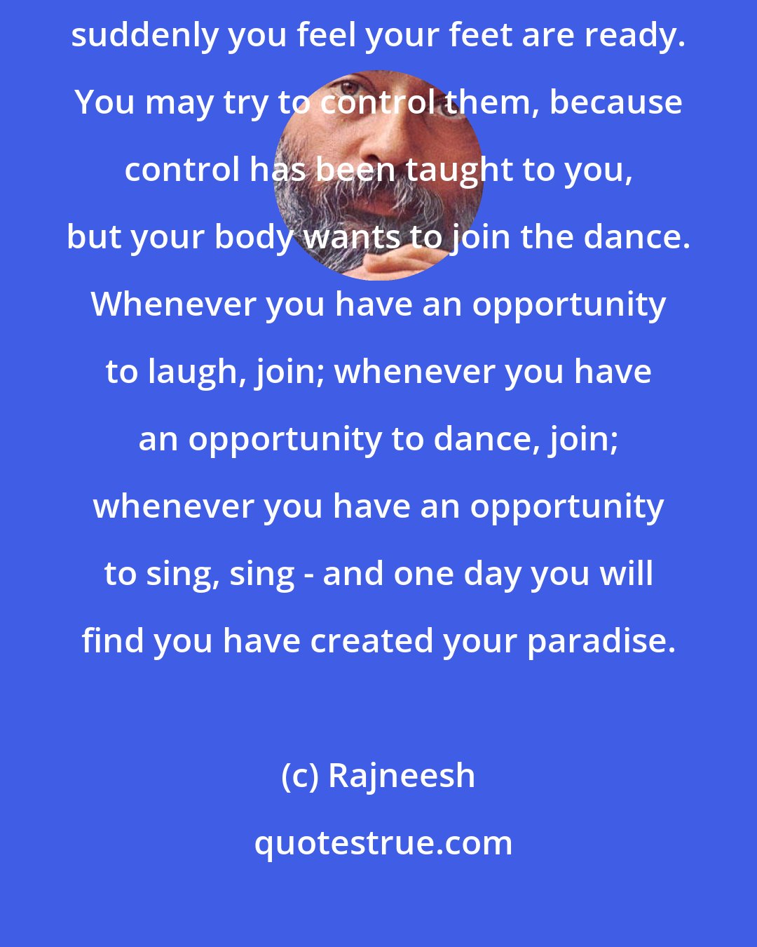 Rajneesh: Joy is as infectious as any disease. When you see a few people dancing, suddenly you feel your feet are ready. You may try to control them, because control has been taught to you, but your body wants to join the dance. Whenever you have an opportunity to laugh, join; whenever you have an opportunity to dance, join; whenever you have an opportunity to sing, sing - and one day you will find you have created your paradise.