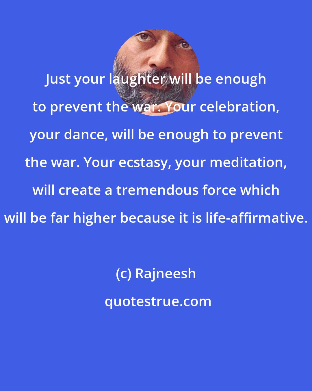 Rajneesh: Just your laughter will be enough to prevent the war. Your celebration, your dance, will be enough to prevent the war. Your ecstasy, your meditation, will create a tremendous force which will be far higher because it is life-affirmative.