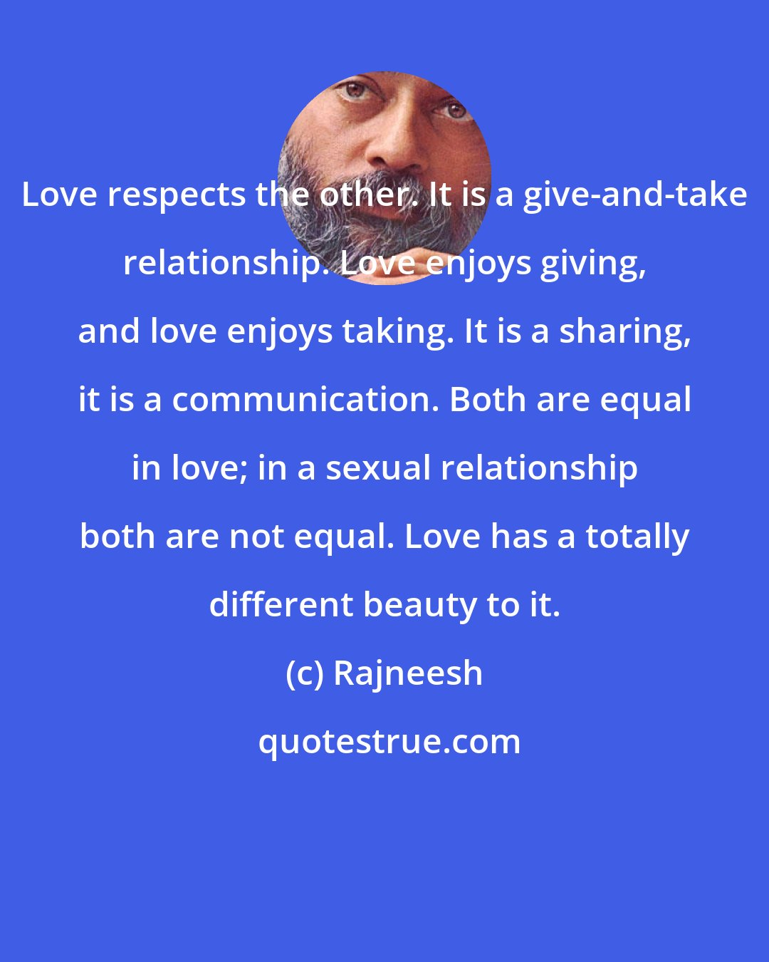 Rajneesh: Love respects the other. It is a give-and-take relationship. Love enjoys giving, and love enjoys taking. It is a sharing, it is a communication. Both are equal in love; in a sexual relationship both are not equal. Love has a totally different beauty to it.