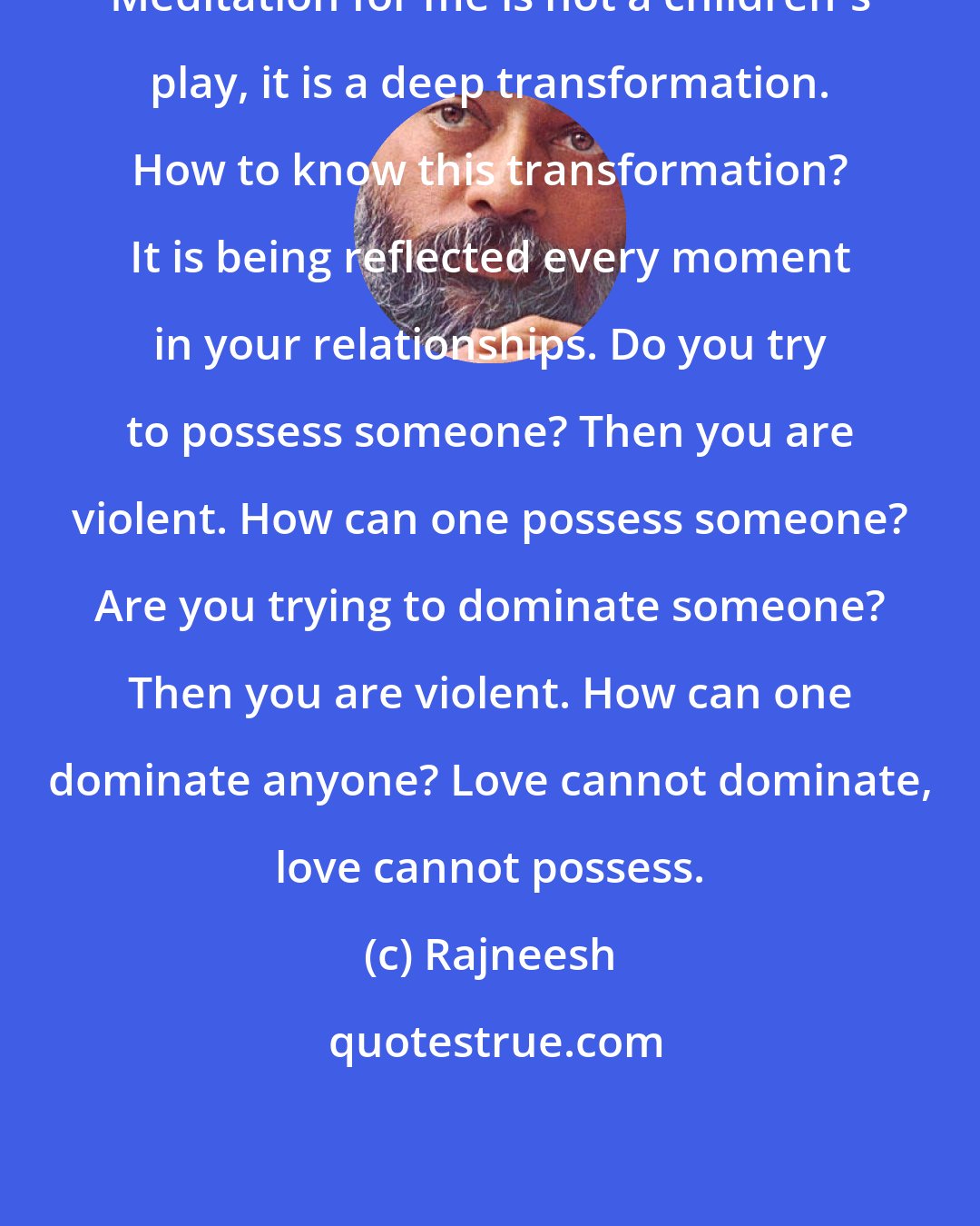 Rajneesh: Meditation for me is not a children's play, it is a deep transformation. How to know this transformation? It is being reflected every moment in your relationships. Do you try to possess someone? Then you are violent. How can one possess someone? Are you trying to dominate someone? Then you are violent. How can one dominate anyone? Love cannot dominate, love cannot possess.