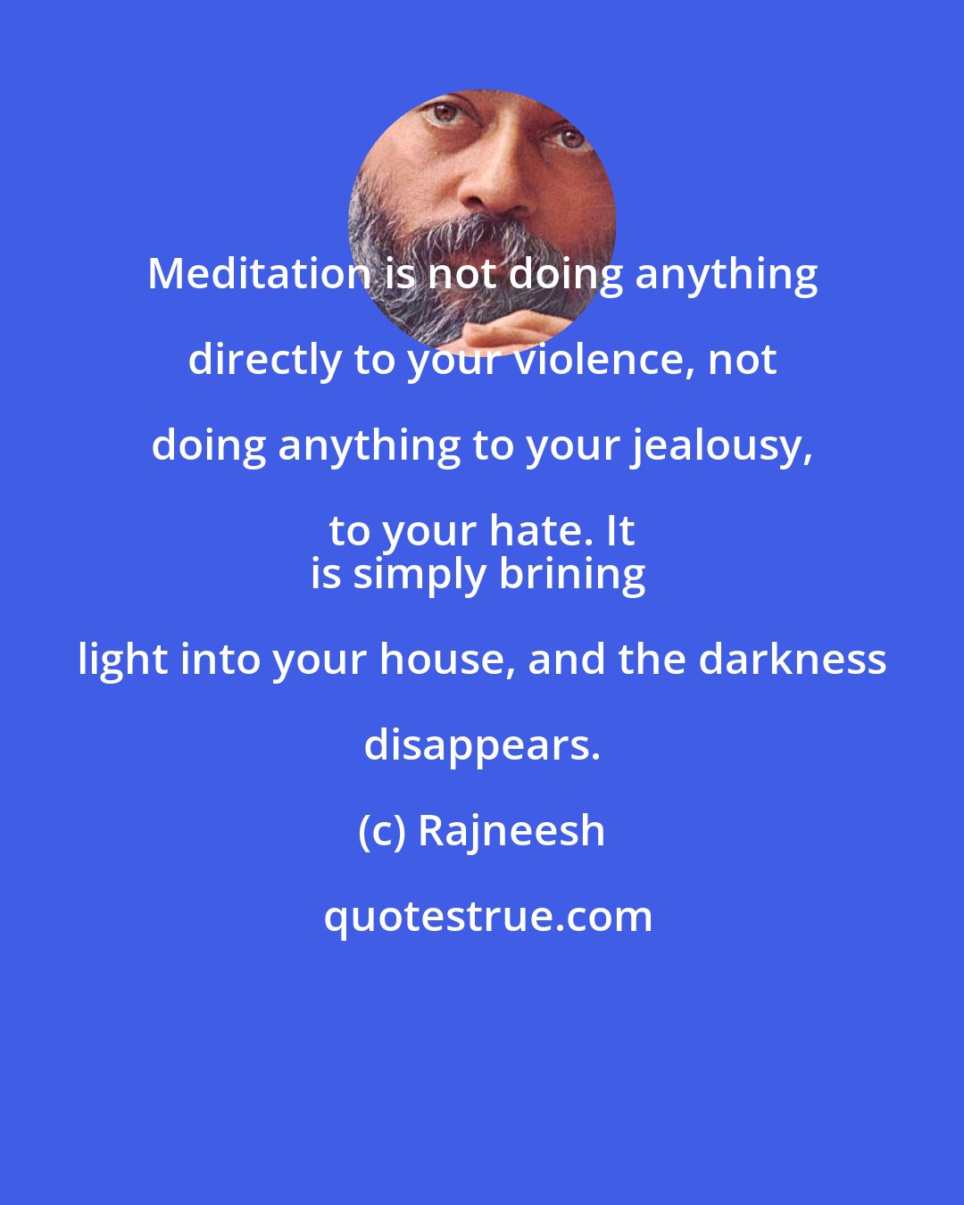 Rajneesh: Meditation is not doing anything directly to your violence, not doing anything to your jealousy, to your hate. It 
is simply brining light into your house, and the darkness disappears.