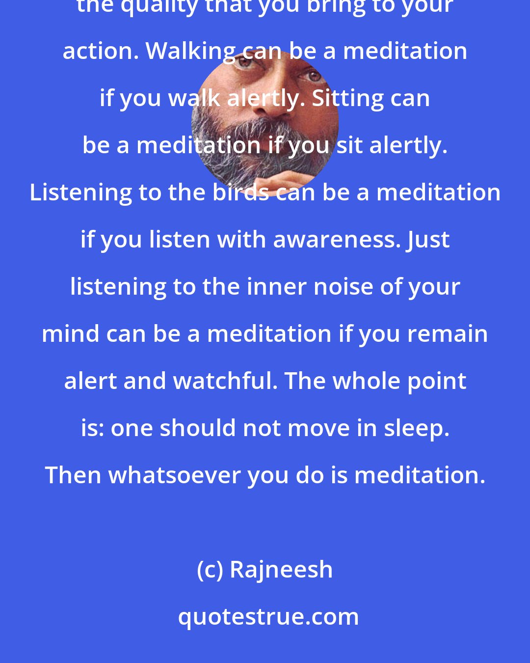 Rajneesh: Meditation means awareness. Whatsoever you do with awareness is meditation. Action is not the question, but the quality that you bring to your action. Walking can be a meditation if you walk alertly. Sitting can be a meditation if you sit alertly. Listening to the birds can be a meditation if you listen with awareness. Just listening to the inner noise of your mind can be a meditation if you remain alert and watchful. The whole point is: one should not move in sleep. Then whatsoever you do is meditation.