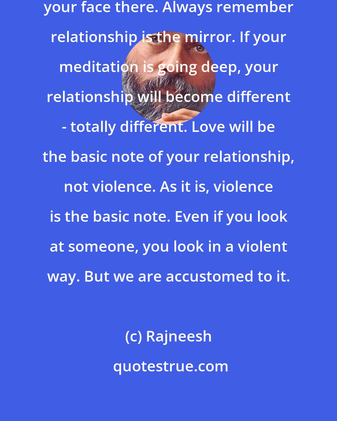 Rajneesh: Relationship is the mirror: see your face there. Always remember relationship is the mirror. If your meditation is going deep, your relationship will become different - totally different. Love will be the basic note of your relationship, not violence. As it is, violence is the basic note. Even if you look at someone, you look in a violent way. But we are accustomed to it.