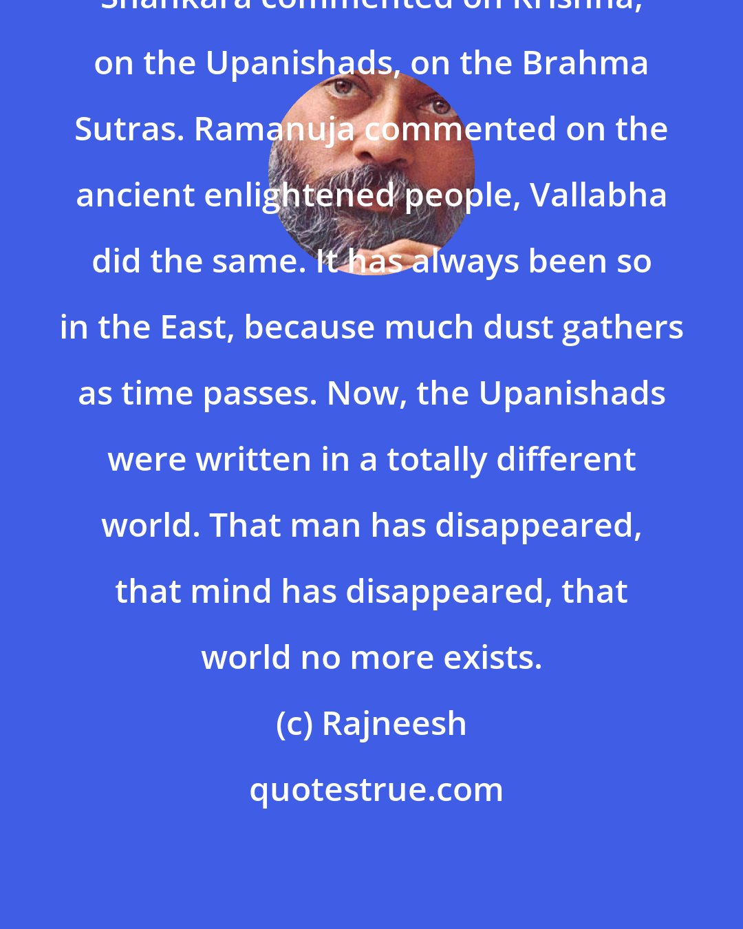 Rajneesh: Shankara commented on Krishna, on the Upanishads, on the Brahma Sutras. Ramanuja commented on the ancient enlightened people, Vallabha did the same. It has always been so in the East, because much dust gathers as time passes. Now, the Upanishads were written in a totally different world. That man has disappeared, that mind has disappeared, that world no more exists.