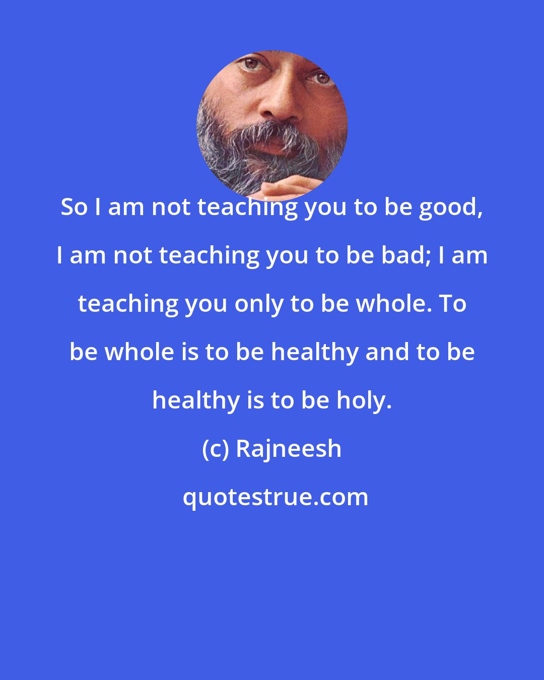 Rajneesh: So I am not teaching you to be good, I am not teaching you to be bad; I am teaching you only to be whole. To be whole is to be healthy and to be healthy is to be holy.