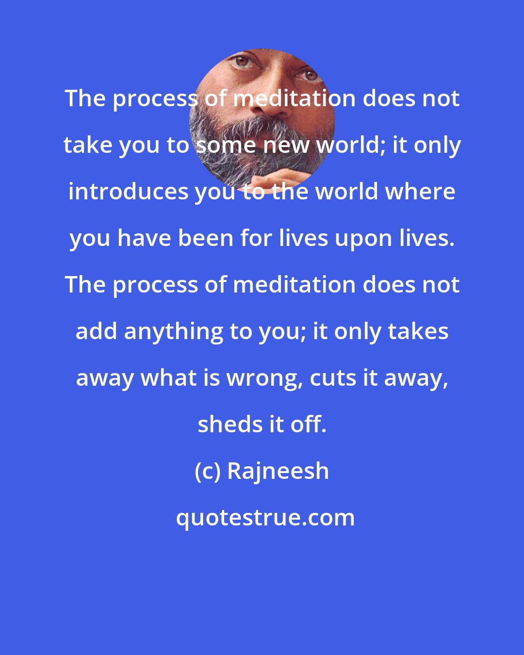 Rajneesh: The process of meditation does not take you to some new world; it only introduces you to the world where you have been for lives upon lives. The process of meditation does not add anything to you; it only takes away what is wrong, cuts it away, sheds it off.