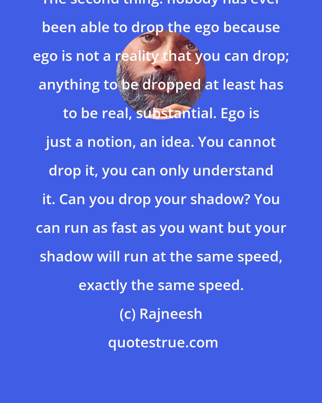 Rajneesh: The second thing: nobody has ever been able to drop the ego because ego is not a reality that you can drop; anything to be dropped at least has to be real, substantial. Ego is just a notion, an idea. You cannot drop it, you can only understand it. Can you drop your shadow? You can run as fast as you want but your shadow will run at the same speed, exactly the same speed.