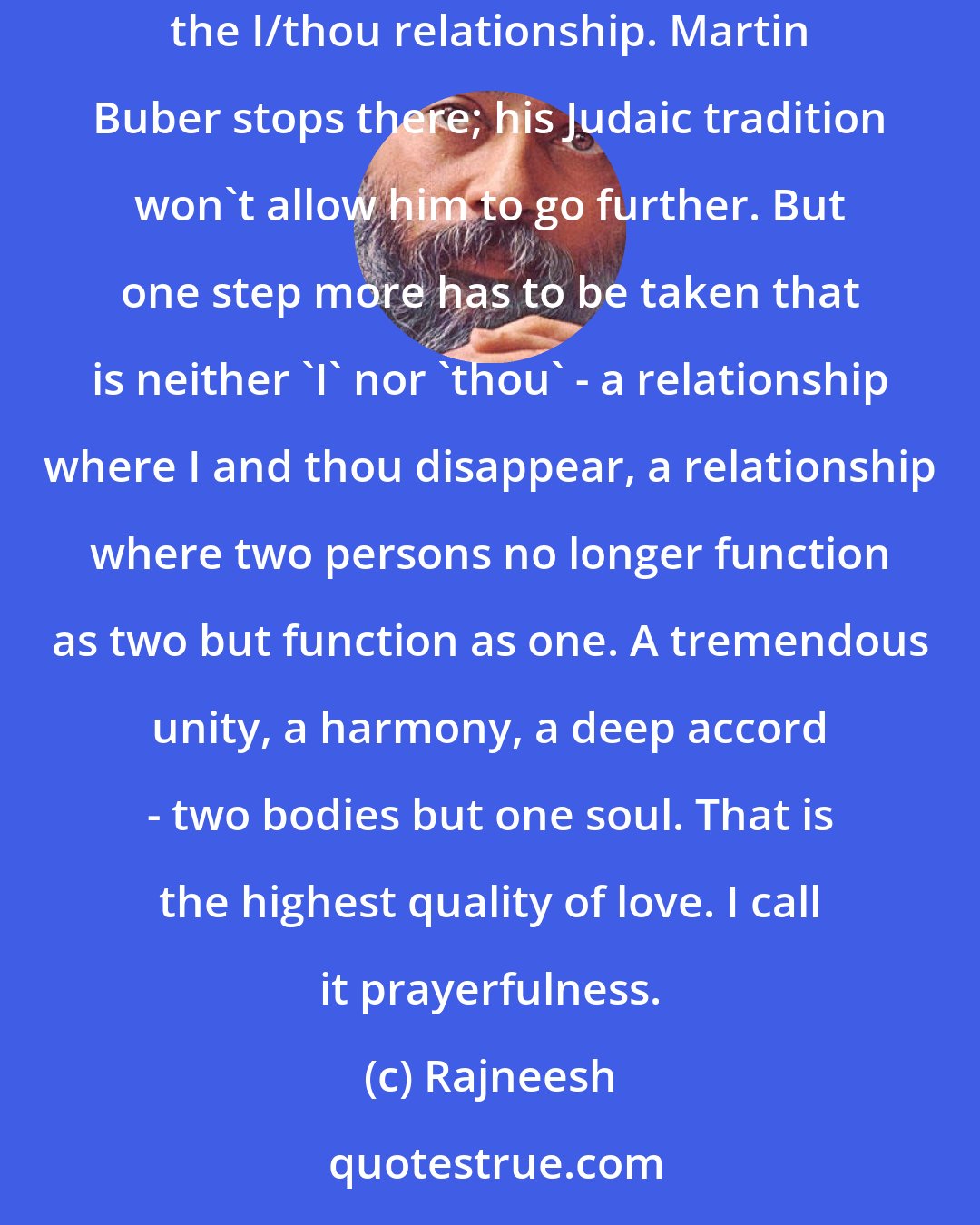 Rajneesh: Then the highest state of love is prayerfulness. In prayerfulness there is communion. In sex there is the I/it relationship, in love the I/thou relationship. Martin Buber stops there; his Judaic tradition won't allow him to go further. But one step more has to be taken that is neither 'I' nor 'thou' - a relationship where I and thou disappear, a relationship where two persons no longer function as two but function as one. A tremendous unity, a harmony, a deep accord - two bodies but one soul. That is the highest quality of love. I call it prayerfulness.