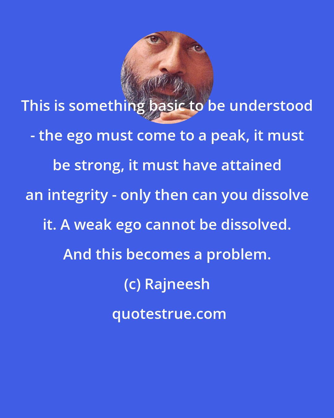 Rajneesh: This is something basic to be understood - the ego must come to a peak, it must be strong, it must have attained an integrity - only then can you dissolve it. A weak ego cannot be dissolved. And this becomes a problem.