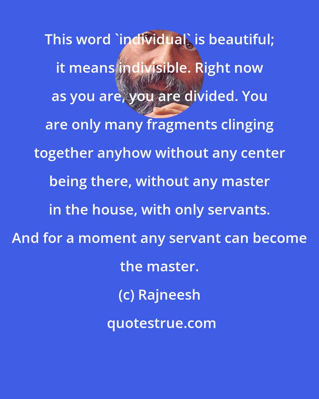 Rajneesh: This word 'individual' is beautiful; it means indivisible. Right now as you are, you are divided. You are only many fragments clinging together anyhow without any center being there, without any master in the house, with only servants. And for a moment any servant can become the master.