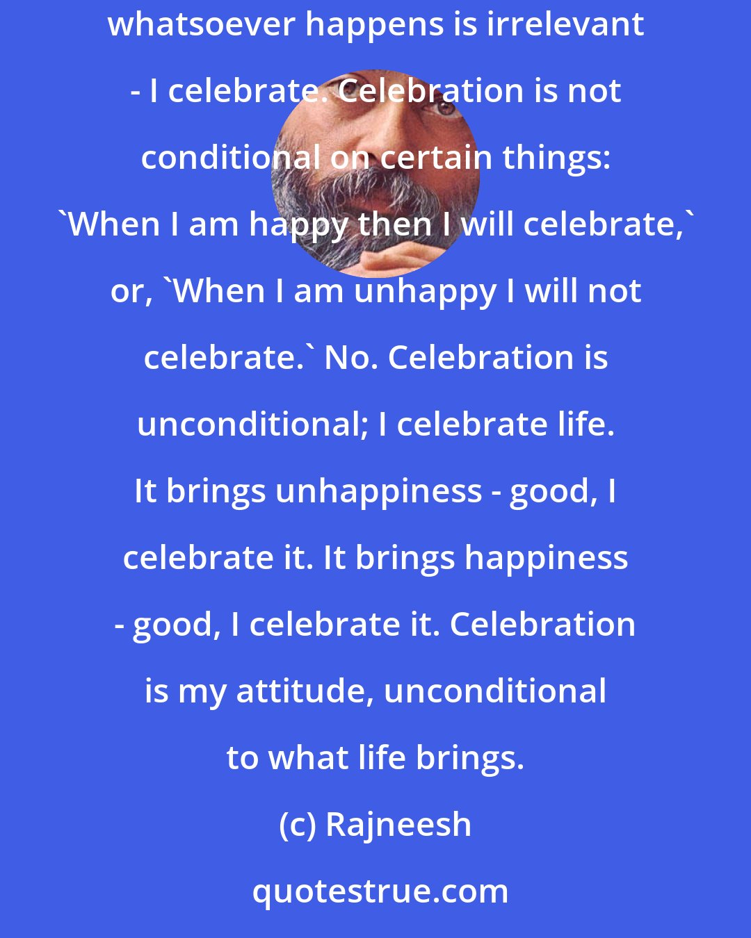 Rajneesh: To me, life in its totality is good. And when you understand life in its totality, only then can you celebrate; otherwise not. Celebration means: whatsoever happens is irrelevant - I celebrate. Celebration is not conditional on certain things: 'When I am happy then I will celebrate,' or, 'When I am unhappy I will not celebrate.' No. Celebration is unconditional; I celebrate life. It brings unhappiness - good, I celebrate it. It brings happiness - good, I celebrate it. Celebration is my attitude, unconditional to what life brings.