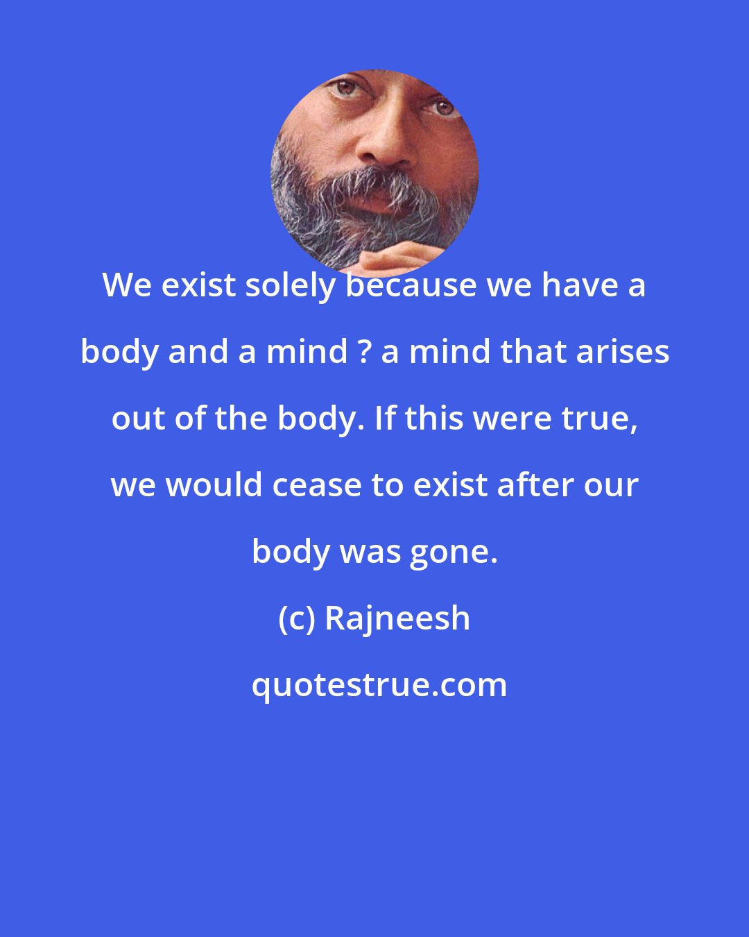 Rajneesh: We exist solely because we have a body and a mind ? a mind that arises out of the body. If this were true, we would cease to exist after our body was gone.