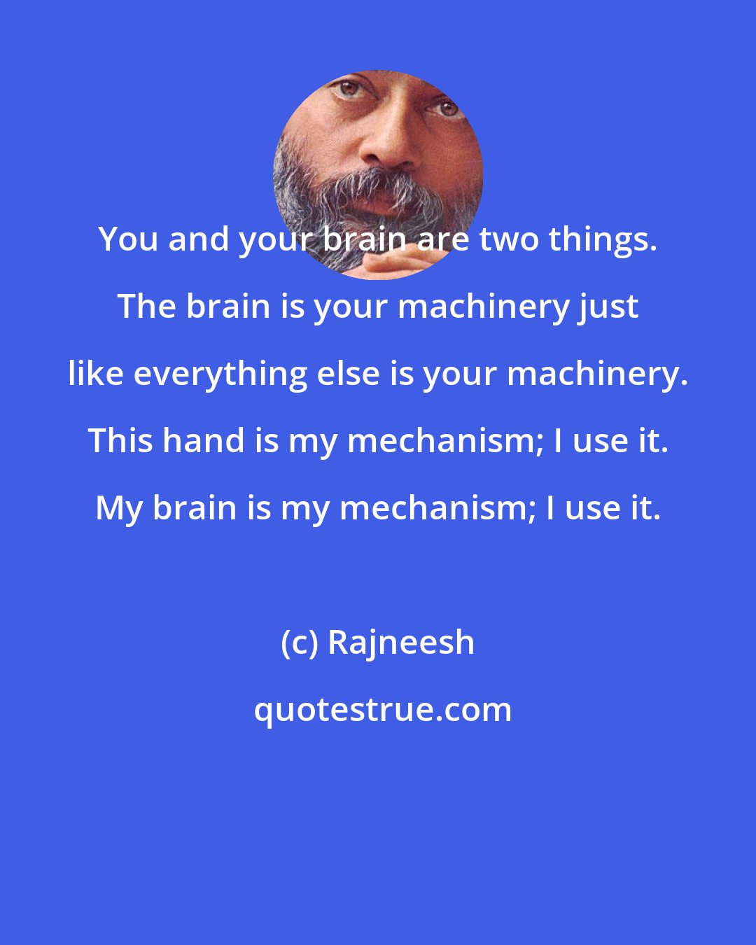 Rajneesh: You and your brain are two things. The brain is your machinery just like everything else is your machinery. This hand is my mechanism; I use it. My brain is my mechanism; I use it.