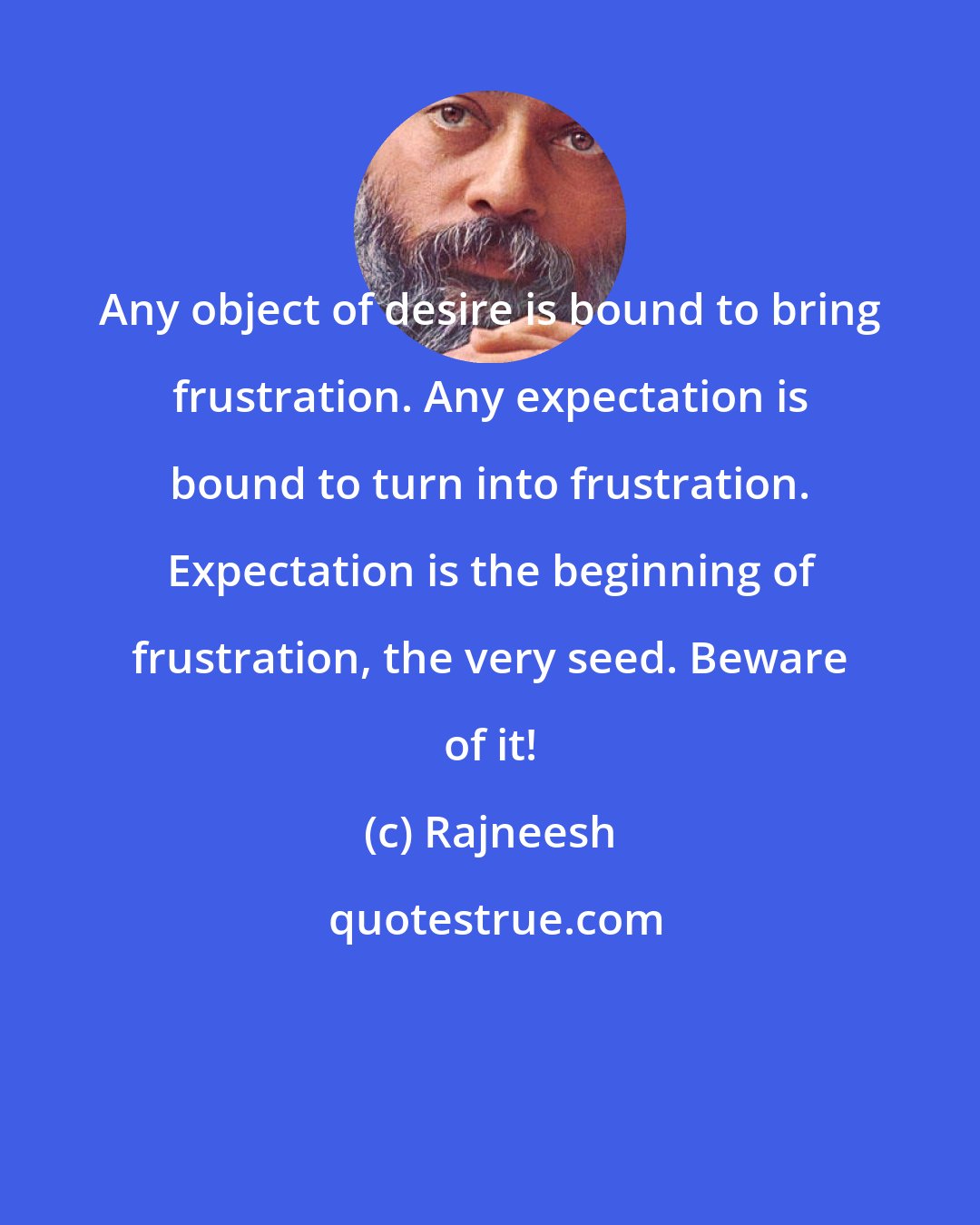 Rajneesh: Any object of desire is bound to bring frustration. Any expectation is bound to turn into frustration. Expectation is the beginning of frustration, the very seed. Beware of it!