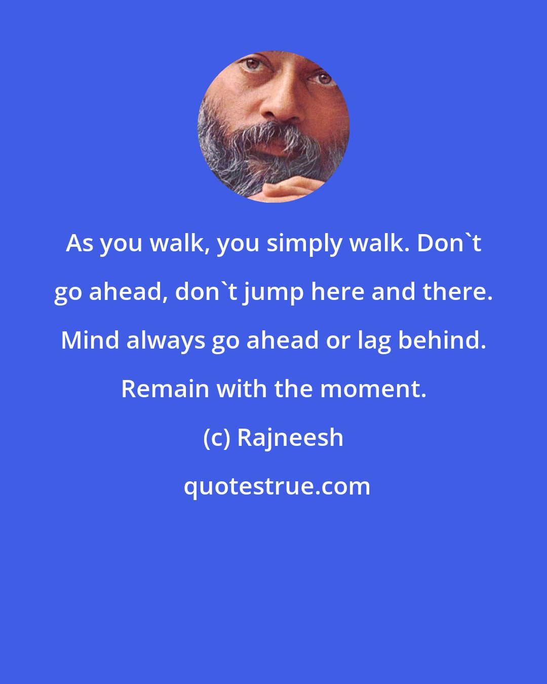 Rajneesh: As you walk, you simply walk. Don't go ahead, don't jump here and there. Mind always go ahead or lag behind. Remain with the moment.