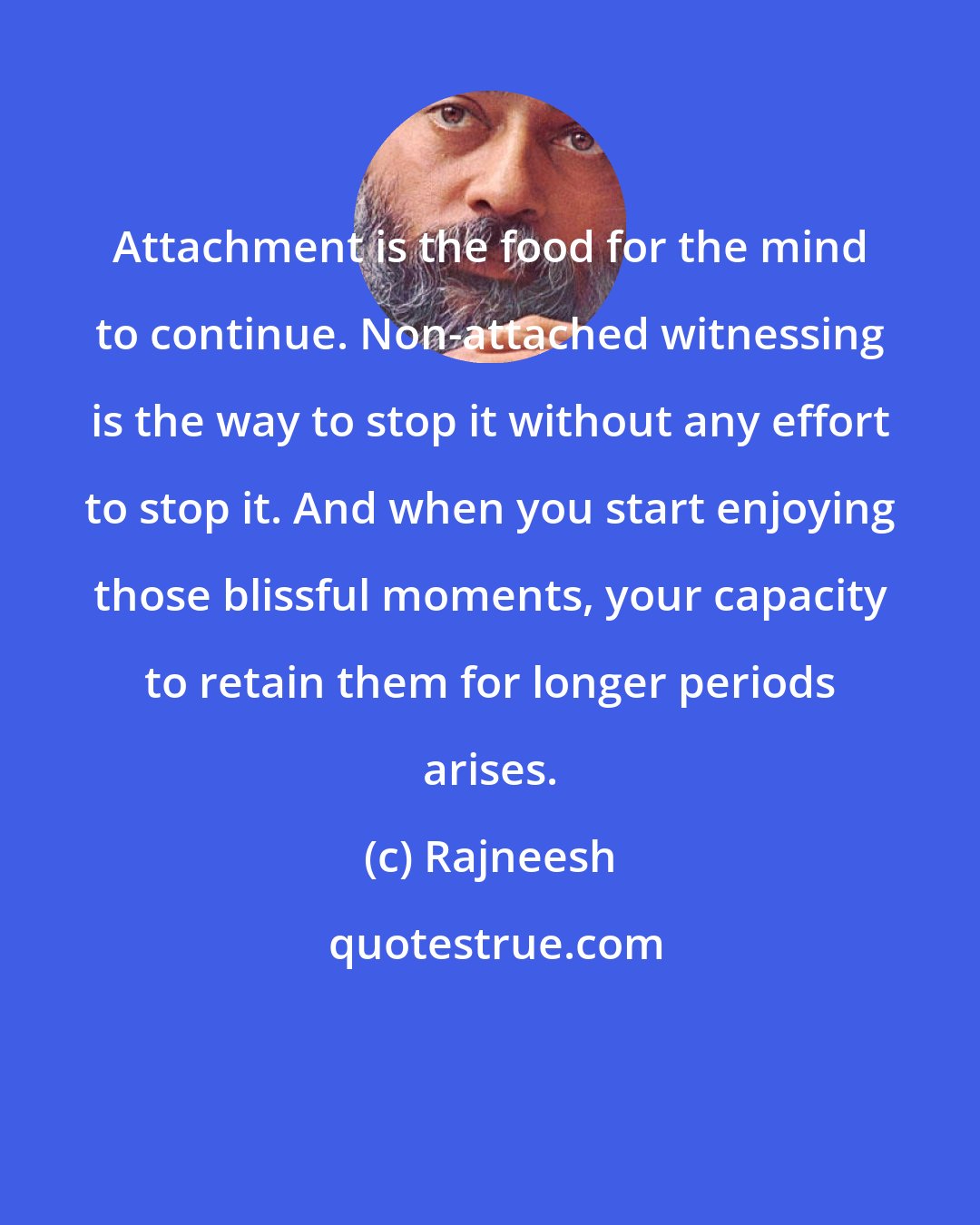 Rajneesh: Attachment is the food for the mind to continue. Non-attached witnessing is the way to stop it without any effort to stop it. And when you start enjoying those blissful moments, your capacity to retain them for longer periods arises.