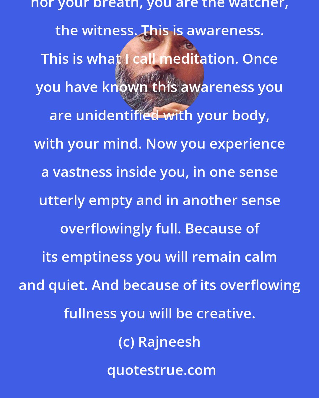 Rajneesh: Because of watching your breath and thoughts you have come to know now that you are neither thoughts nor your breath, you are the watcher, the witness. This is awareness. This is what I call meditation. Once you have known this awareness you are unidentified with your body, with your mind. Now you experience a vastness inside you, in one sense utterly empty and in another sense overflowingly full. Because of its emptiness you will remain calm and quiet. And because of its overflowing fullness you will be creative.