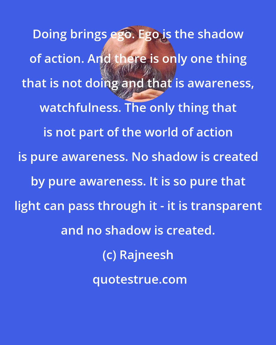 Rajneesh: Doing brings ego. Ego is the shadow of action. And there is only one thing that is not doing and that is awareness, watchfulness. The only thing that is not part of the world of action is pure awareness. No shadow is created by pure awareness. It is so pure that light can pass through it - it is transparent and no shadow is created.