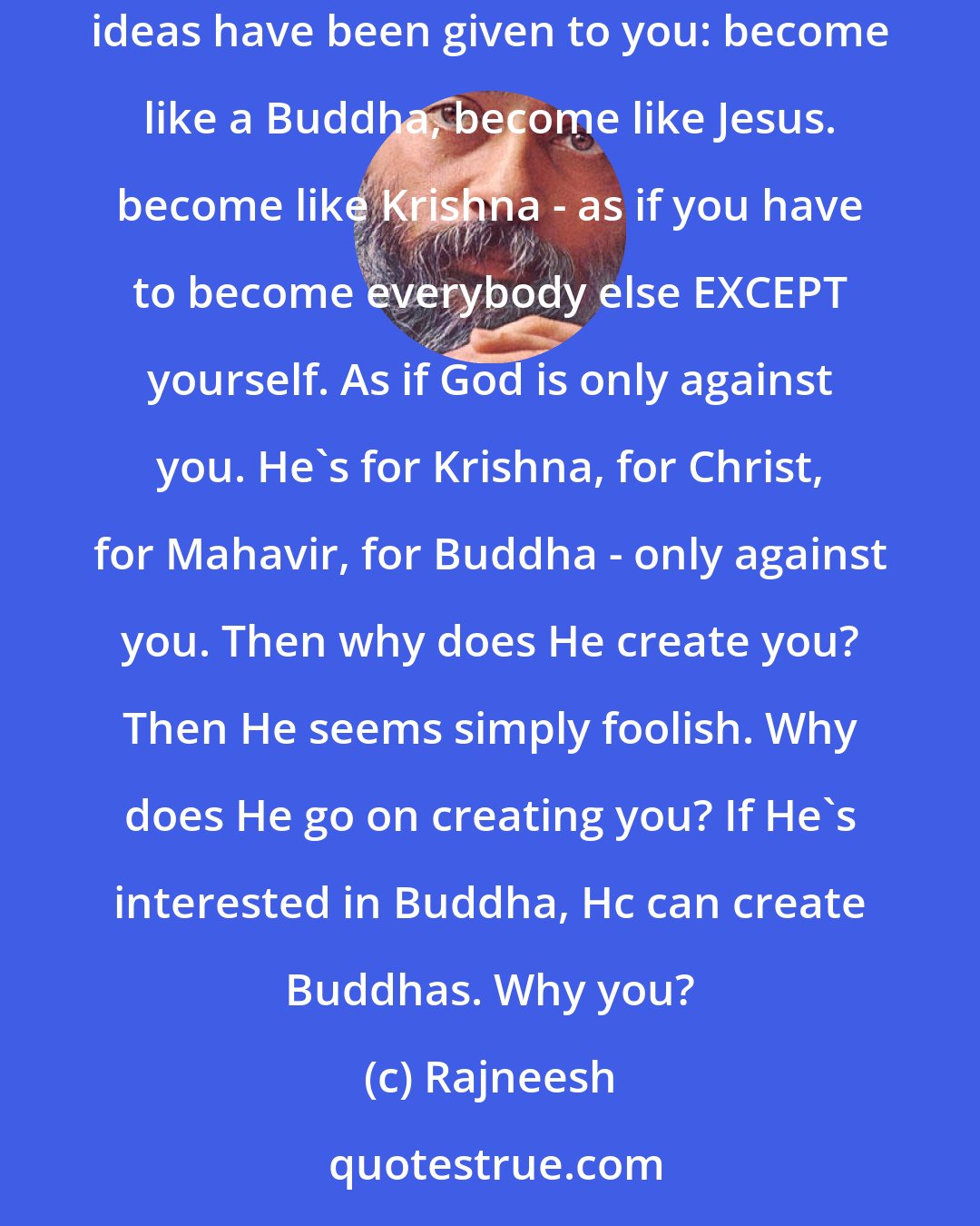 Rajneesh: Don`t be imitators. The mind is an imitator, because it is easier to play the game of imitation than to become authentically true. Many ideas have been given to you: become like a Buddha, become like Jesus. become like Krishna - as if you have to become everybody else EXCEPT yourself. As if God is only against you. He`s for Krishna, for Christ, for Mahavir, for Buddha - only against you. Then why does He create you? Then He seems simply foolish. Why does He go on creating you? If He`s interested in Buddha, Hc can create Buddhas. Why you?