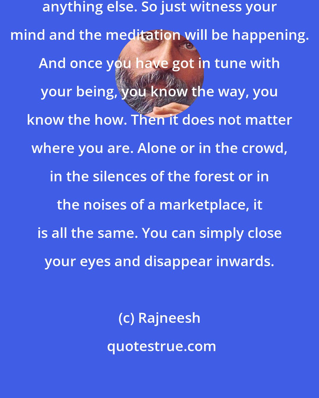 Rajneesh: Except witnessing, I don't teach anything else. So just witness your mind and the meditation will be happening. And once you have got in tune with your being, you know the way, you know the how. Then it does not matter where you are. Alone or in the crowd, in the silences of the forest or in the noises of a marketplace, it is all the same. You can simply close your eyes and disappear inwards.