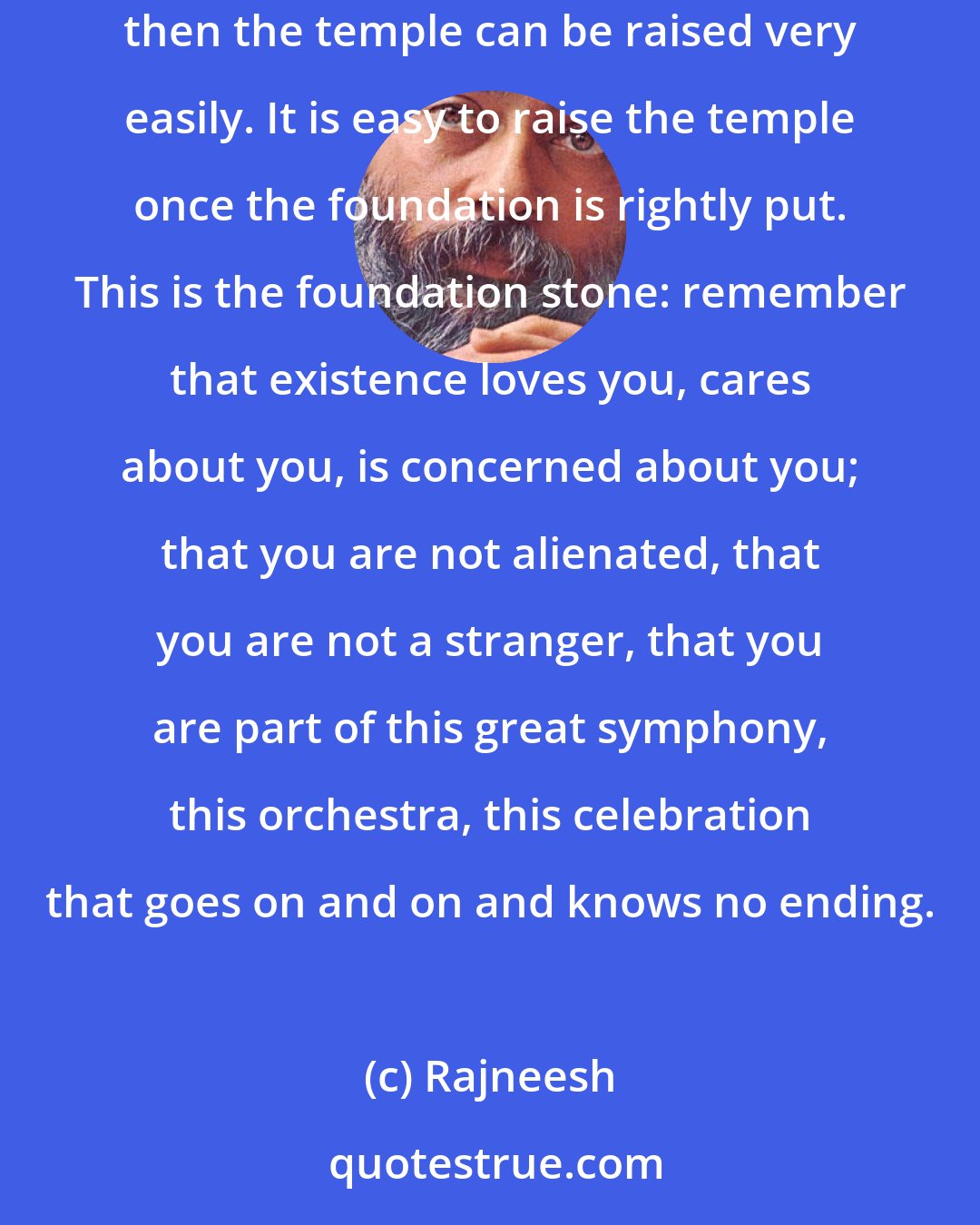 Rajneesh: Existence cares. When I say God cares I mean that existence cares for you, it is not indifferent. Let this be the foundation of your sannyas and then the temple can be raised very easily. It is easy to raise the temple once the foundation is rightly put. This is the foundation stone: remember that existence loves you, cares about you, is concerned about you; that you are not alienated, that you are not a stranger, that you are part of this great symphony, this orchestra, this celebration that goes on and on and knows no ending.