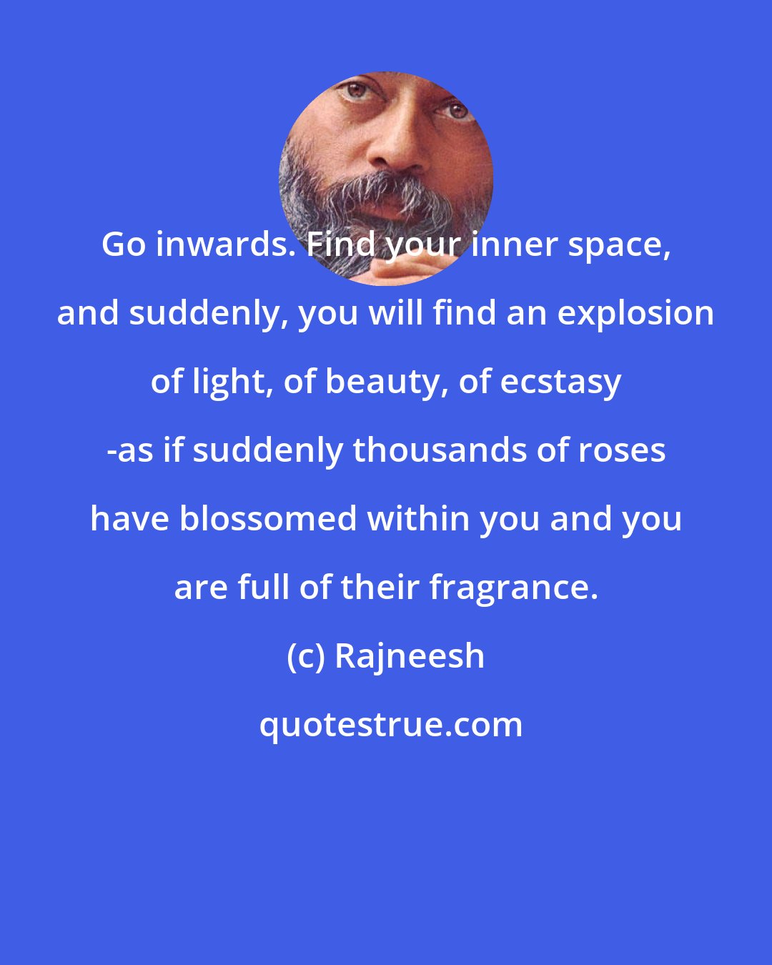 Rajneesh: Go inwards. Find your inner space, and suddenly, you will find an explosion of light, of beauty, of ecstasy -as if suddenly thousands of roses have blossomed within you and you are full of their fragrance.