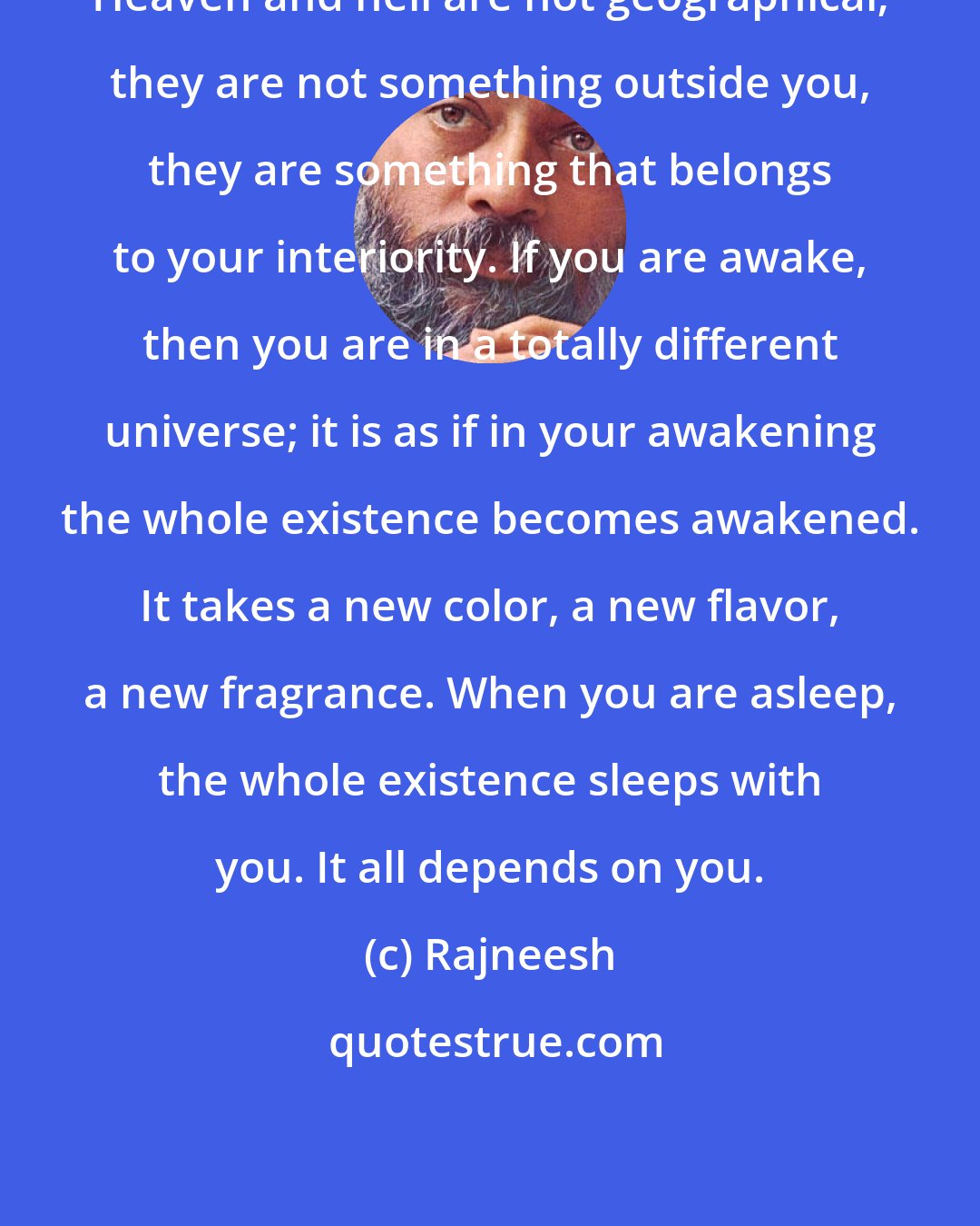 Rajneesh: Heaven and hell are not geographical; they are not something outside you, they are something that belongs to your interiority. If you are awake, then you are in a totally different universe; it is as if in your awakening the whole existence becomes awakened. It takes a new color, a new flavor, a new fragrance. When you are asleep, the whole existence sleeps with you. It all depends on you.