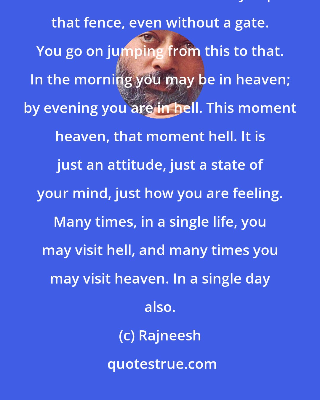 Rajneesh: Heaven and hell are not very distant, they are neighbors; only a small fence divides them. You can jump that fence, even without a gate. You go on jumping from this to that. In the morning you may be in heaven; by evening you are in hell. This moment heaven, that moment hell. It is just an attitude, just a state of your mind, just how you are feeling. Many times, in a single life, you may visit hell, and many times you may visit heaven. In a single day also.