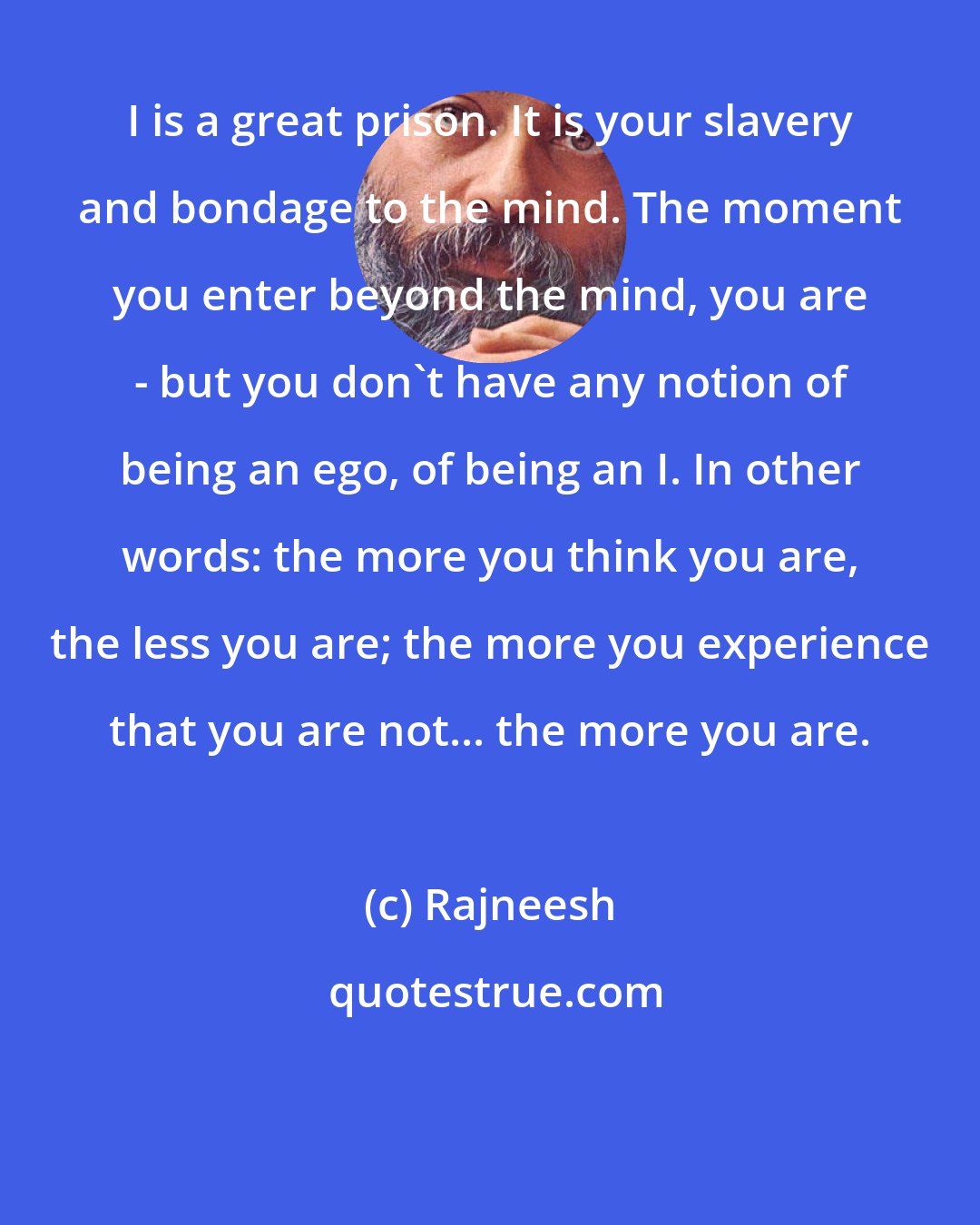 Rajneesh: I is a great prison. It is your slavery and bondage to the mind. The moment you enter beyond the mind, you are - but you don`t have any notion of being an ego, of being an I. In other words: the more you think you are, the less you are; the more you experience that you are not... the more you are.