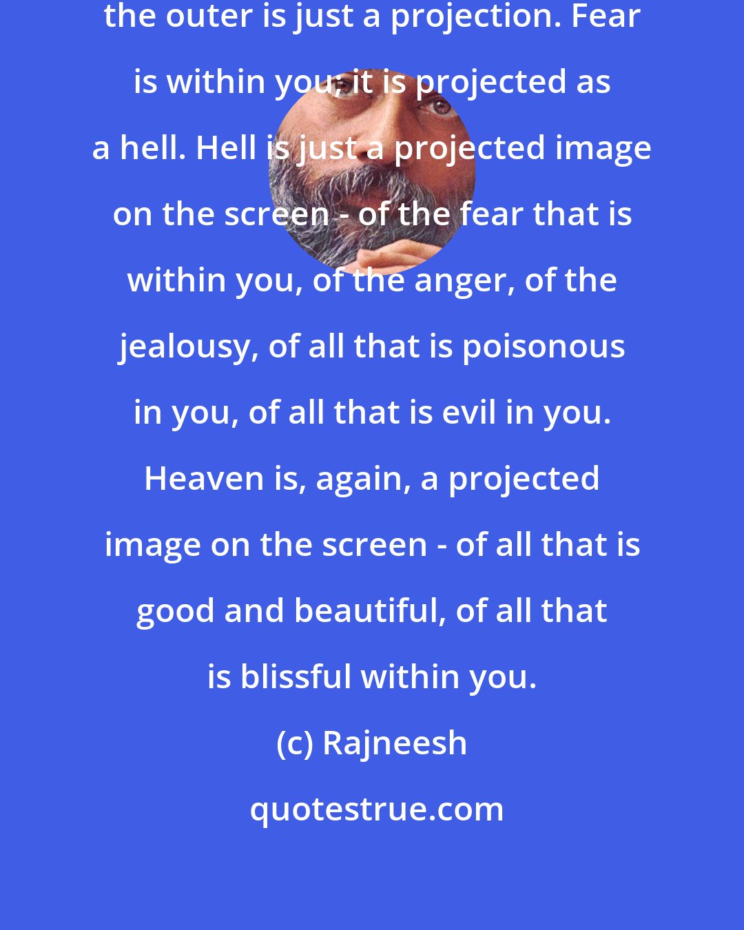 Rajneesh: In reality, everything is within; the outer is just a projection. Fear is within you; it is projected as a hell. Hell is just a projected image on the screen - of the fear that is within you, of the anger, of the jealousy, of all that is poisonous in you, of all that is evil in you. Heaven is, again, a projected image on the screen - of all that is good and beautiful, of all that is blissful within you.