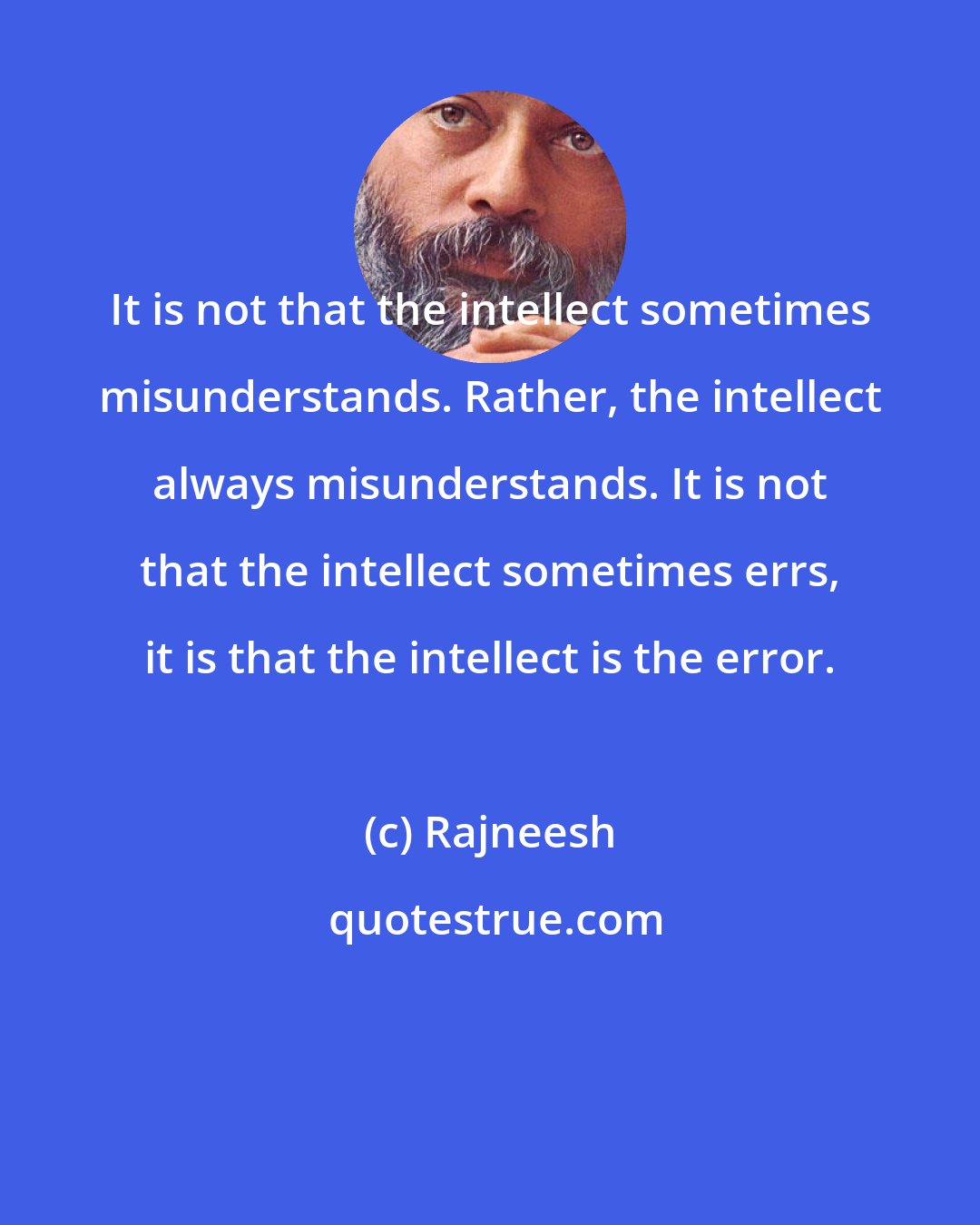 Rajneesh: It is not that the intellect sometimes misunderstands. Rather, the intellect always misunderstands. It is not that the intellect sometimes errs, it is that the intellect is the error.