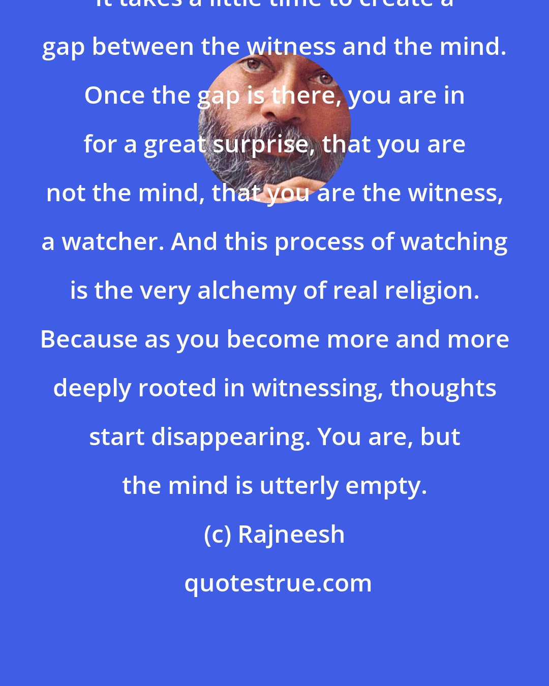 Rajneesh: It takes a little time to create a gap between the witness and the mind. Once the gap is there, you are in for a great surprise, that you are not the mind, that you are the witness, a watcher. And this process of watching is the very alchemy of real religion. Because as you become more and more deeply rooted in witnessing, thoughts start disappearing. You are, but the mind is utterly empty.