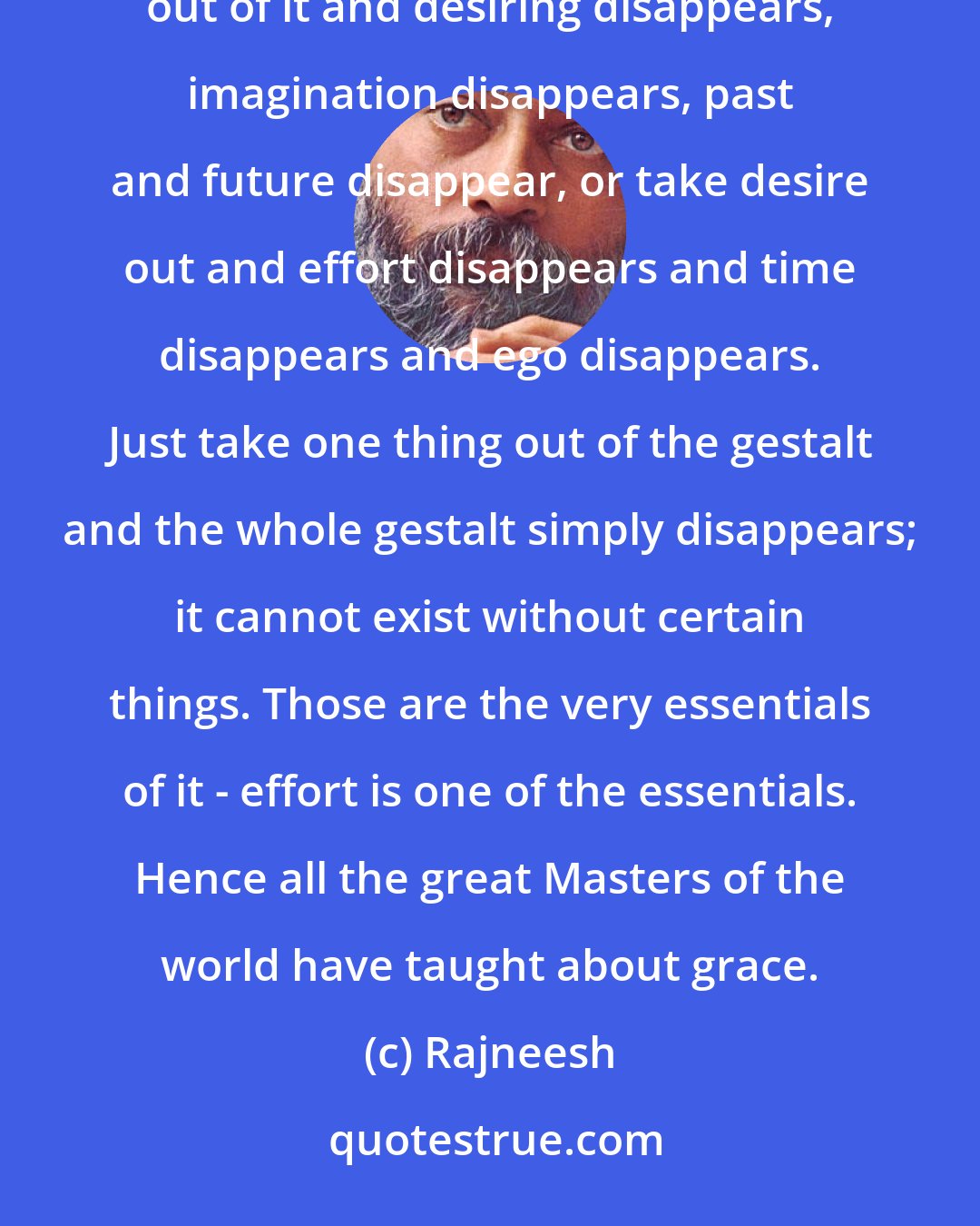 Rajneesh: Just take one thing out and the whole palace, the whole edifice of the human mind collapses. Take effort out of it and desiring disappears, imagination disappears, past and future disappear, or take desire out and effort disappears and time disappears and ego disappears. Just take one thing out of the gestalt and the whole gestalt simply disappears; it cannot exist without certain things. Those are the very essentials of it - effort is one of the essentials. Hence all the great Masters of the world have taught about grace.