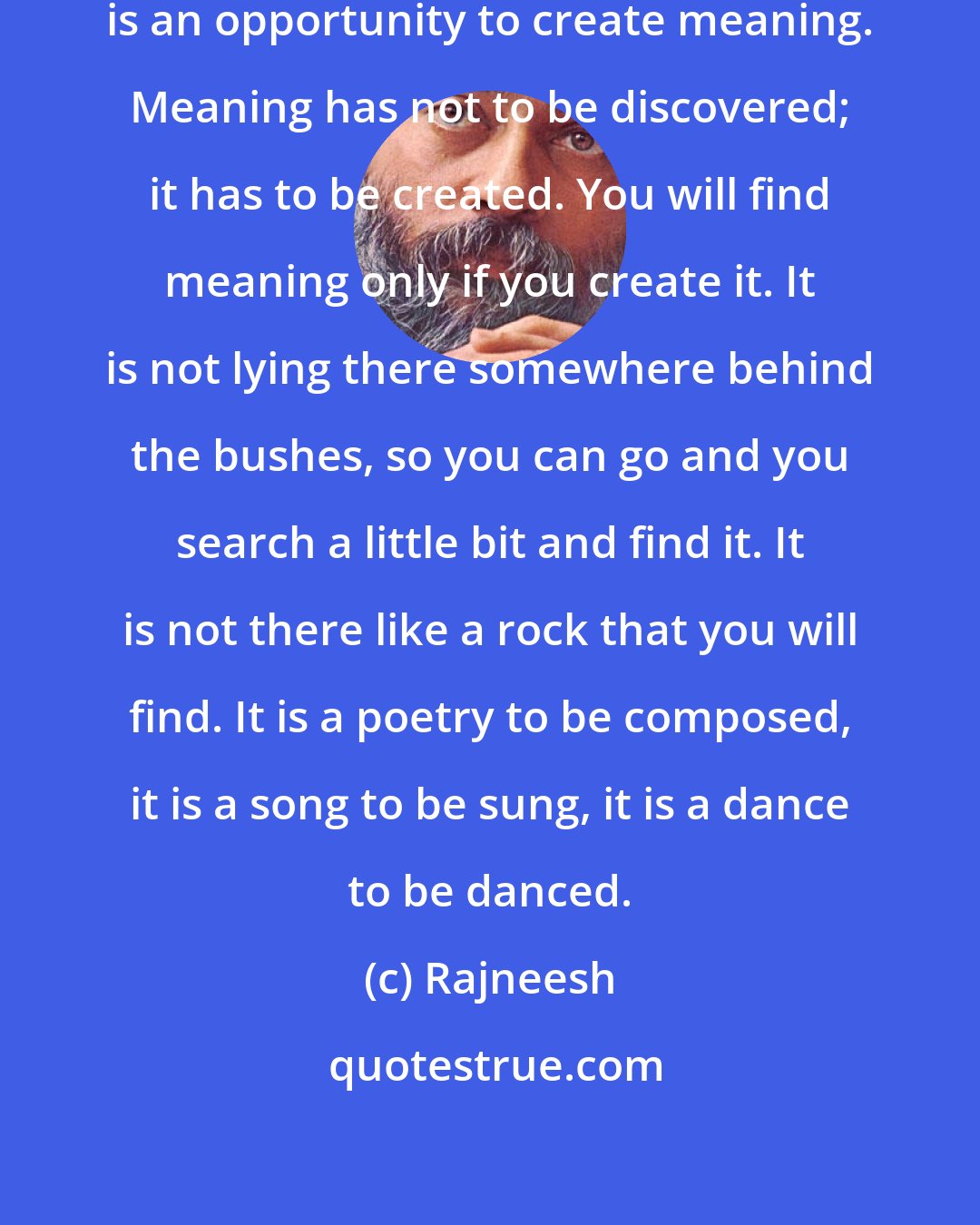 Rajneesh: Life in itself has no meaning. Life is an opportunity to create meaning. Meaning has not to be discovered; it has to be created. You will find meaning only if you create it. It is not lying there somewhere behind the bushes, so you can go and you search a little bit and find it. It is not there like a rock that you will find. It is a poetry to be composed, it is a song to be sung, it is a dance to be danced.