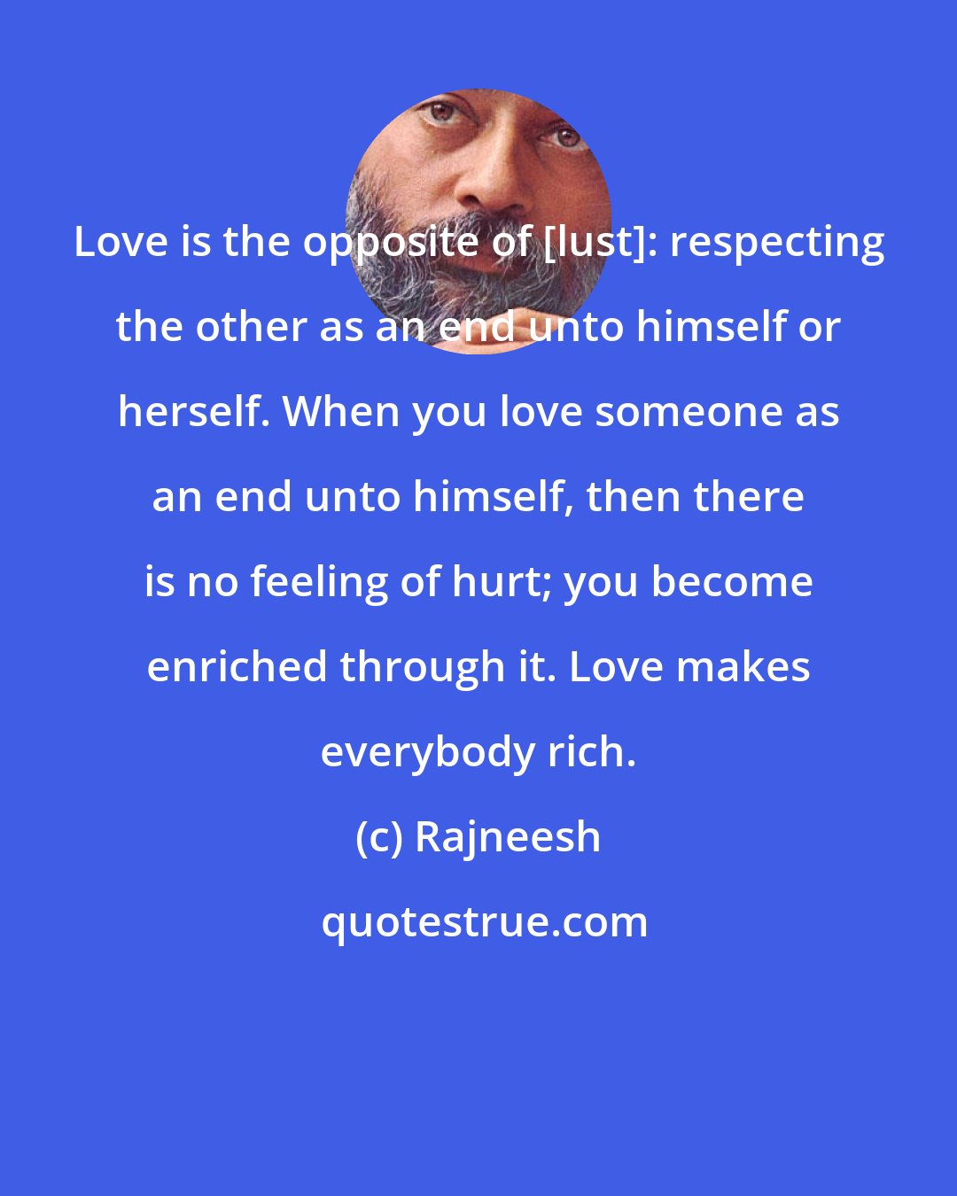 Rajneesh: Love is the opposite of [lust]: respecting the other as an end unto himself or herself. When you love someone as an end unto himself, then there is no feeling of hurt; you become enriched through it. Love makes everybody rich.