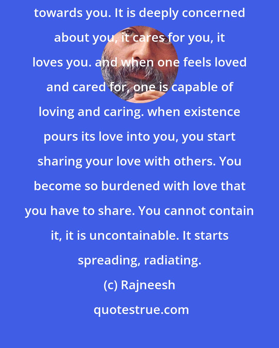 Rajneesh: My effort here is to help you to feel that existence is not indifferent towards you. It is deeply concerned about you, it cares for you, it loves you. and when one feels loved and cared for, one is capable of loving and caring. when existence pours its love into you, you start sharing your love with others. You become so burdened with love that you have to share. You cannot contain it, it is uncontainable. It starts spreading, radiating.