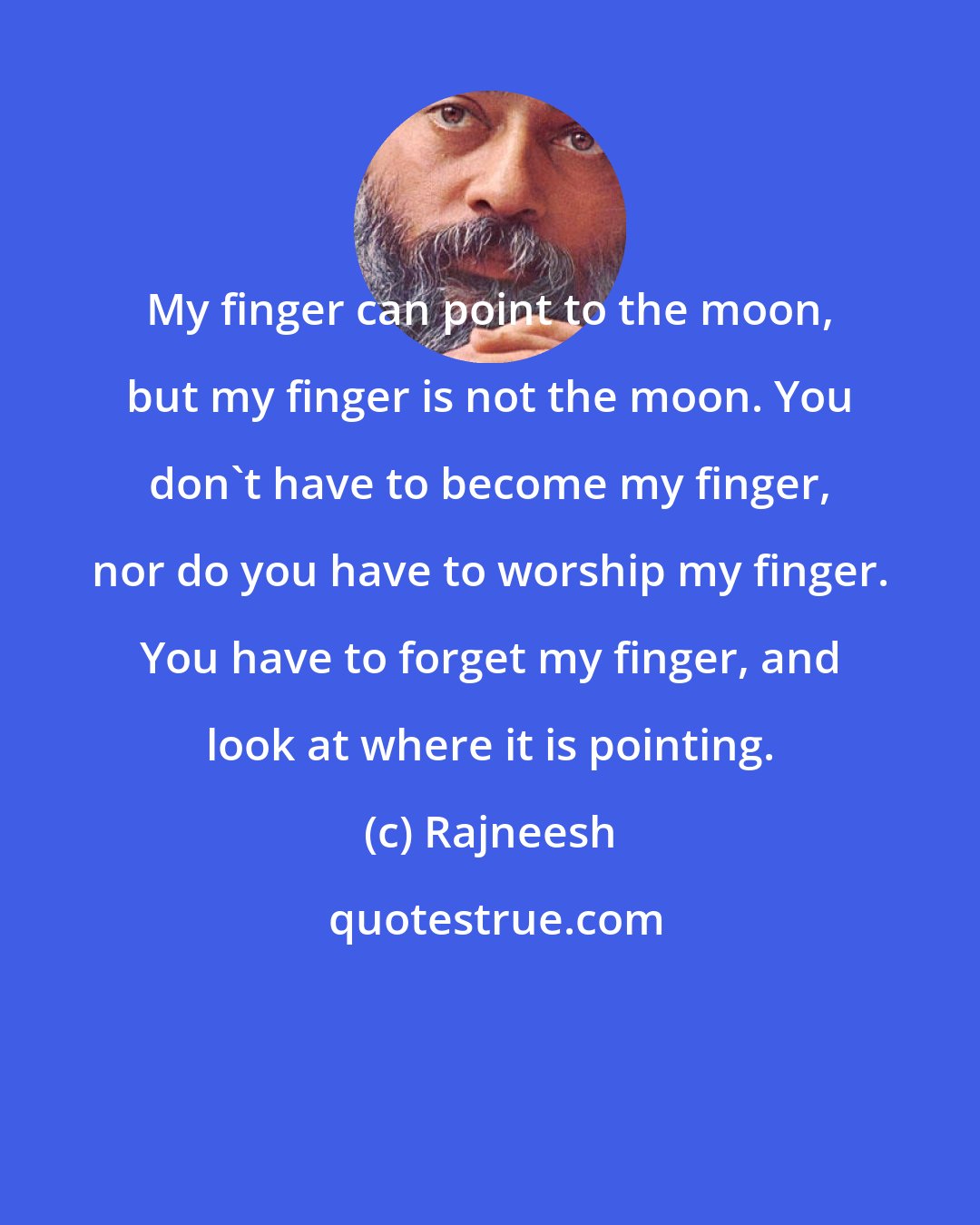 Rajneesh: My finger can point to the moon, but my finger is not the moon. You don't have to become my finger, nor do you have to worship my finger. You have to forget my finger, and look at where it is pointing.