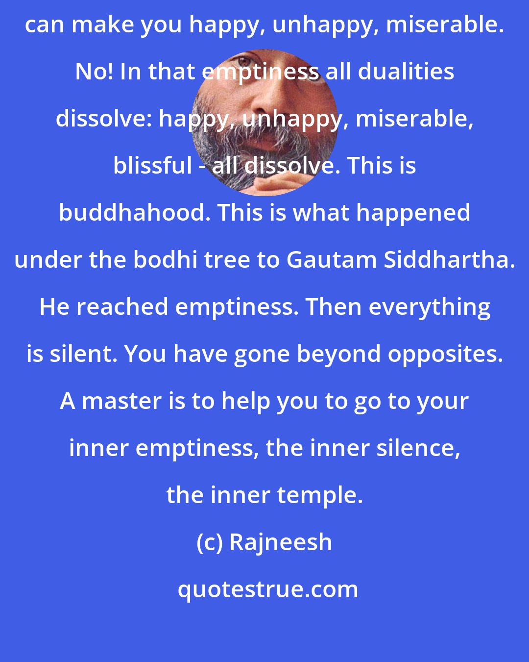 Rajneesh: Once you know it, you move as a nonbeing. Nobody can make you angry, nobody can make you happy, unhappy, miserable. No! In that emptiness all dualities dissolve: happy, unhappy, miserable, blissful - all dissolve. This is buddhahood. This is what happened under the bodhi tree to Gautam Siddhartha. He reached emptiness. Then everything is silent. You have gone beyond opposites. A master is to help you to go to your inner emptiness, the inner silence, the inner temple.