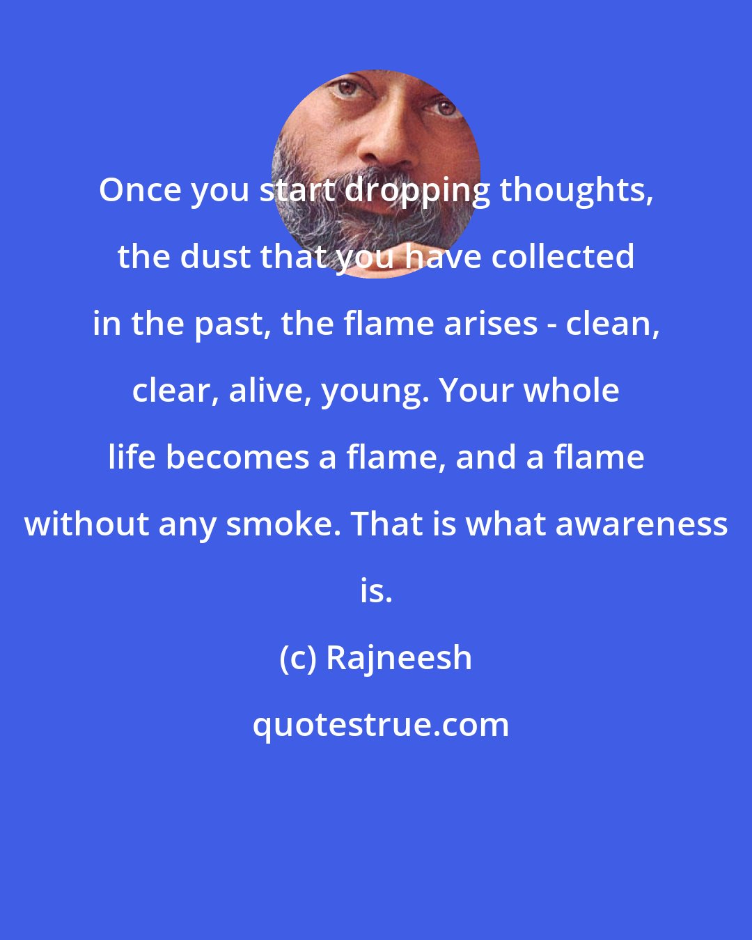 Rajneesh: Once you start dropping thoughts, the dust that you have collected in the past, the flame arises - clean, clear, alive, young. Your whole life becomes a flame, and a flame without any smoke. That is what awareness is.