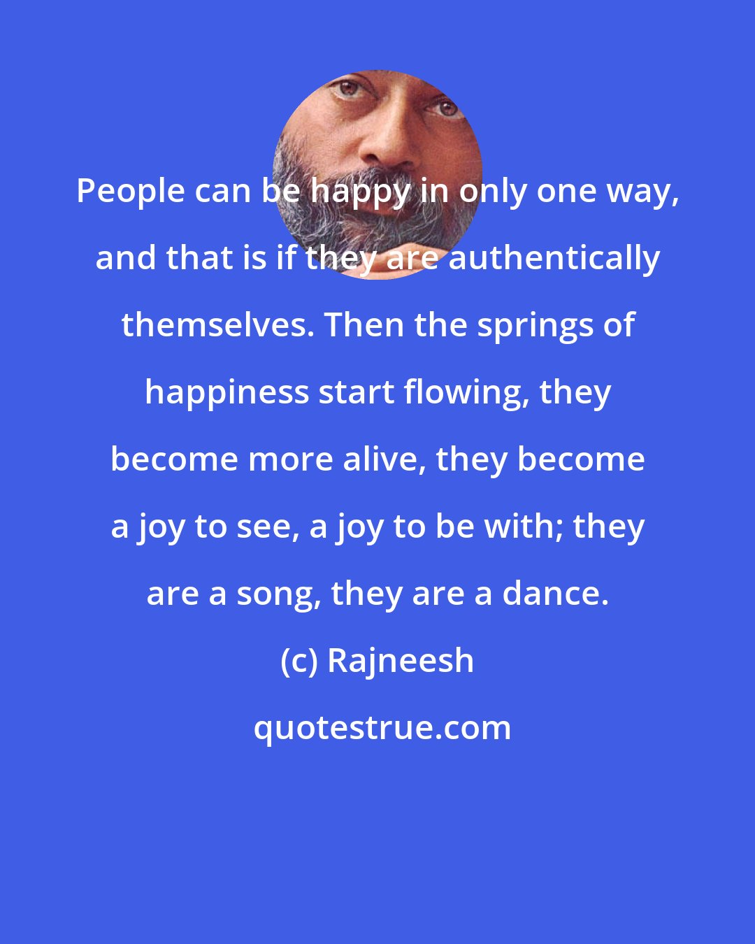 Rajneesh: People can be happy in only one way, and that is if they are authentically themselves. Then the springs of happiness start flowing, they become more alive, they become a joy to see, a joy to be with; they are a song, they are a dance.